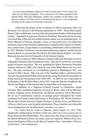 Terrorism and the Illuminati
138
...we must unreminttingly endeavor to find, in other parts of the world, new
vents for our industry [opium]... If we succeed in our China expedition [the
Opium War], Abyssinia [Ethiopia], Arabia, the countries of the Indus, and
the new markets of China will at no distant period give us a most important
extention to the range of our foreign commerce.10
	 Following the failure of the revolution of 1848 in Germany, Otto von
Bismarck was elected to the Prussian parliament in 1849. Thirty-third degree
Mason,OttovonBismark,wasoneofthemostprominentleadersofthenineteenth
century. Appointed to represent Prussia in Frankfurt, Bismarck slowly became
convinced that a Prussian-led unified German nation was an important goal. As
Prime Minister of Prussia, through a series of successful wars, he unified the
numerous states of the German confederation, created by the Congress ofVienna,
into a nation-state, exceptAustria, Luxembourg, Netherlands, and Liechtenstein.
In 1871, Wilhelm I of Prussia was proclaimed German emperor, and the Second
German Reich, to succeed the First Reich, the Holy Roman Empire, was born.
Bismarck became the first Chancellor of the German Empire.
	 Pike was born in 1809, in Boston, studied at Harvard, then later served as
a Brigadier-General in the ConfederateArmy. After the Civil War, he was found
guilty of treason and jailed. He was pardoned by fellow Freemason President
Andrew Johnson in 1866, with whom he met at the White House the very next
day. The only monument to a Confederate general in Washington, D.C. was
erected in Pike’s honor.  Pike was one of the founding fathers, and head of the
AncientAccepted Scottish Rite of Freemasonry, being the Grand Commander of
North American Freemasonry from 1859-1891. In 1869, he was a top leader in
the Knights of the Ku Klux Klan, and in 1871 wrote the Masonic handbook, the
Morals and Dogma of the Ancient and Accepted Rite of Freemasonry.
	 In addition to a Supreme Council located in Charleston, South
Carolina, Pike established Supreme Councils in Rome, Italy, led by Mazzini;
London, England, led by Palmerston; and Berlin, Germany, led by Bismarck.
He set up 23 subordinate councils in strategic places throughout the world,
including five Grand Central Directories in Washington, DC (North America),
Montevideo (SouthAmerica), Naples (Europe), Calcutta (Asia), and Mauritius
(Africa), which were used to gather information. These branches have been the
secret headquarters for the Illuminati’s activities ever since.11
	 In a letter that he wrote to Mazzini, dated August 15, 1871, Pike
graphically outlined plans for three world wars, that were seen as necessary to
bring about the One World Order. For a short time, this letter was on display in
the British Museum Library in London, and was copied by William Guy Carr,
former Intelligence Officer in the Royal Canadian Navy, and author of Pawns
in the Game. Carr summarizes:
 