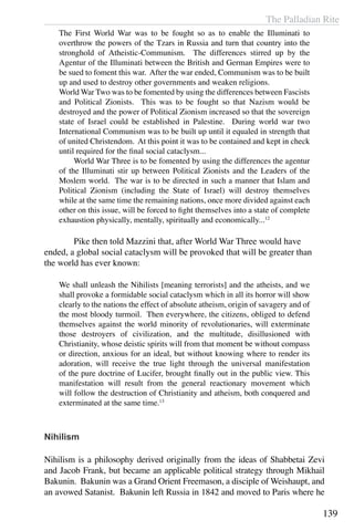 The Palladian Rite
139
The First World War was to be fought so as to enable the Illuminati to
overthrow the powers of the Tzars in Russia and turn that country into the
stronghold of Atheistic-Communism. The differences stirred up by the
Agentur of the Illuminati between the British and German Empires were to
be sued to foment this war. After the war ended, Communism was to be built
up and used to destroy other governments and weaken religions.
World War Two was to be fomented by using the differences between Fascists
and Political Zionists. This was to be fought so that Nazism would be
destroyed and the power of Political Zionism increased so that the sovereign
state of Israel could be established in Palestine. During world war two
International Communism was to be built up until it equaled in strength that
of united Christendom. At this point it was to be contained and kept in check
until required for the final social cataclysm...
	 World War Three is to be fomented by using the differences the agentur
of the Illuminati stir up between Political Zionists and the Leaders of the
Moslem world. The war is to be directed in such a manner that Islam and
Political Zionism (including the State of Israel) will destroy themselves
while at the same time the remaining nations, once more divided against each
other on this issue, will be forced to fight themselves into a state of complete
exhaustion physically, mentally, spiritually and economically...12
	 Pike then told Mazzini that, after World War Three would have
ended, a global social cataclysm will be provoked that will be greater than
the world has ever known:
We shall unleash the Nihilists [meaning terrorists] and the atheists, and we
shall provoke a formidable social cataclysm which in all its horror will show
clearly to the nations the effect of absolute atheism, origin of savagery and of
the most bloody turmoil. Then everywhere, the citizens, obliged to defend
themselves against the world minority of revolutionaries, will exterminate
those destroyers of civilization, and the multitude, disillusioned with
Christianity, whose deistic spirits will from that moment be without compass
or direction, anxious for an ideal, but without knowing where to render its
adoration, will receive the true light through the universal manifestation
of the pure doctrine of Lucifer, brought finally out in the public view. This
manifestation will result from the general reactionary movement which
will follow the destruction of Christianity and atheism, both conquered and
exterminated at the same time.13
Nihilism
Nihilism is a philosophy derived originally from the ideas of Shabbetai Zevi
and Jacob Frank, but became an applicable political strategy through Mikhail
Bakunin. Bakunin was a Grand Orient Freemason, a disciple of Weishaupt, and
an avowed Satanist. Bakunin left Russia in 1842 and moved to Paris where he
 
