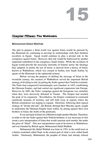 141
Mohammed Abdul Wahhab
The plot to prepare a third world war against Islam would be pursued by
the Illuminati by continuing to develop its relationships with their brethren
occultists in Egypt. Egypt would continue to play a pivotal role in the
conspiracy against Islam. However, that role would be buttressed by another
important contributor to the conspiracy, Saudi Arabia. While the occultists of
Egypt would provide the necessary networks of Islamic terror, the ideology
they adopted, to justify the use of terror, is derived from a heresy of Islam,
known as Wahhabism, which was created in Arabia, now Saudi Arabia, by
agents of the Illuminati in the eighteenth century.
	 Before serving the purpose of defiling the message of Islam in the
twentieth century, the creation of Wahhabism served the important British
strategy of dividing to rule, by pitting theArabs against their Turkish overlords.
The Turks had conquered Constantinople, now Istanbul, in 1453, establishing
the Ottoman Empire, and had carried out significant expansions into Europe.
However, by 1683, the Turks’ campaign against the Europeans was curtailed,
when they were decisively defeated in Vienna. The Empire had reached
the peak of its expansion. Nevertheless, the Empire continued to command
significant amounts of territory, and still held sway in regions where the
British colonialism was hoping to expand. Therefore, following their typical
strategy of “divide and rule”, the British, through their Masonic agent, sought
to undermine the Ottoman Empire from within, by pitting against their own
brothers in Islam, the Arabs of the peninsula.
	 It was not legal in Islam for a Muslim to fight another Muslim.Therefore,
in order to rile the Arabs against their Turkish brethren, it was necessary to first
create a new interpretation of Islam that would sanction such murder, but under
the guise of “Jihad”. This new interpretation came to be known as Wahhabism,
and was founded by British agent, Mohammed Abdul Wahhab.
	 Mohammed ibn Abdul Wahhab was born in 1703, in the small town in
a barren wasteland called Najd, in the eastern part of what is now called Saudi
Arabia. Ominously, Mohammed, the prophet of Islam, had already refused
15
: The Wahhabis
 