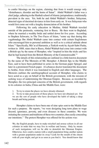 Terrorism and the Illuminati
142
to confer blessings on the region, claiming that from it would emerge only
“disturbances, disorder and the horns of Satan”. Abdul Wahhab’s father was a
chief judge, adhering to the Hanbali school of Islamic jurisprudence, traditionally
prevalent in the area. Yet, both he and Abdul Wahhab’s brother, Sulayman,
detected signs of doctrinal deviance in him from early on. It was Sulayman who
would first come out with a lengthy denunciation of his brother.
	 Following his early education in Medina, Abdul Wahhab traveled
outside of the peninsula, venturing first to Basra. He then went to Baghdad,
where he married a wealthy bride and settled down for five years. According
to Stephen Schwartz, in The Two Faces of Islam, “some say that during this
vagabondage Ibn Abdul Wahhab came into contact with certain Englishmen
who encouraged him to personal ambition as well as to a critical attitude about
Islam.”1
Specifically, Mir’at al Harramin, a Turkish work by Ayyub Sabri Pasha,
written in 1888, states that in Basra, Abdul Wahhab had come into contact with
a British spy by the name of Hempher, who “inspired in him the tricks and lies
that he had learned from the British Ministry of the Commonwealth.”2
	 The details of this relationship are outlined in a little known document
by the name of The Memoirs of Mr. Hempher: A British Spy to the Middle
East, said to have been published in series in the German paper Spiegel, and
later in a prominent French paper. A Lebanese doctor translated the document
to Arabic, from which it was translated to English and other languages. The
Memoirs outlines the autobiographical account of Hempher, who claims to
have acted as a spy on behalf of the British government, with the mission of
seeking ways of undermining the Ottoman Empire. Because, as recorded by
Hempher, the two principal concerns of the British government, with regards
to its colonies in India, China and the Middle East, were:
1.	 To try to retain the places we have already obtained;
2.	 To try to take possession of those places we have not obtained yet. For
we are the sort of people who have developed the habit of taking a deep
breath and being patient.
	 Hempher claims to have been one of nine spies sent to the Middle East
for such a purpose. He reports, “we were designing long term plans to wage
discord, ignorance, poverty, and even diseases in these countries. We were
imitating the customs and traditions of these two countries, thus easily concealing
our intentions.” The pretext Hempher was offered for his actions was:
We, the English people, have to make mischief and arouse schism in all our
colonies in order that we may live in welfare and luxury. Only by means
of such instigations will we be able to demolish the Ottoman Empire.
Otherwise, how could a nation with a small population bring another nation
with a greater population under its sway? Look for the mouth of the chasm
with all your might, and get in as soon as you find it. You should know that
 