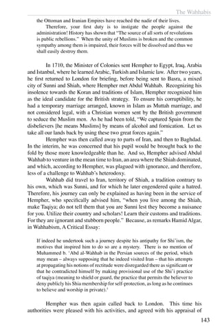 The Wahhabis
143
the Ottoman and Iranian Empires have reached the nadir of their lives.
	 Therefore, your first duty is to instigate the people against the
administration! History has shown that “The source of all sorts of revolutions
is public rebellions.” When the unity of Muslims is broken and the common
sympathy among them is impaired, their forces will be dissolved and thus we
shall easily destroy them.
	 In 1710, the Minister of Colonies sent Hempher to Egypt, Iraq, Arabia
and Istanbul, where he learnedArabic, Turkish and Islamic law. After two years,
he first returned to London for briefing, before being sent to Basra, a mixed
city of Sunni and Shiah, where Hempher met Abdul Wahhab. Recognizing his
insolence towards the Koran and traditions of Islam, Hempher recognized him
as the ideal candidate for the British strategy. To ensure his corruptibility, he
had a temporary marriage arranged, known in Islam as Muttah marriage, and
not considered legal, with a Christian women sent by the British government
to seduce the Muslim men. As he had been told, “We captured Spain from the
disbelievers [he means Muslims] by means of alcohol and fornication. Let us
take all our lands back by using these two great forces again.”
	 Hempher was then called away to parts of Iran, and then to Baghdad.
In the interim, he was concerned that his pupil would be brought back to the
fold by those more knowledgeable than he. And so, Hempher advised Abdul
Wahhab to venture in the mean time to Iran, an area where the Shiah dominated,
and which, according to Hempher, was plagued with ignorance, and therefore,
less of a challenge to Wahhab’s heterodoxy.
	 Wahhab did travel to Iran, territory of Shiah, a tradition contrary to
his own, which was Sunni, and for which he later engendered quite a hatred.
Therefore, his journey can only be explained as having been in the service of
Hempher, who specifically advised him, “when you live among the Shiah,
make Taqiya; do not tell them that you are Sunni lest they become a nuisance
for you. Utilize their country and scholars! Learn their customs and traditions.
For they are ignorant and stubborn people.” Because, as remarks HamidAlgar,
in Wahhabism, A Critical Essay:
If indeed he undertook such a journey despite his antipathy for Shi’ism, the
motives that inspired him to do so are a mystery. There is no mention of
Muhammed b. ‘Abd al-Wahhab in the Persian sources of the period, which
may mean – always supposing that he indeed visited Iran – that his attempts
at propagating his notions of rectitude were disregarded there as significant or
that he contradicted himself by making provisional use of the Shi’i practice
of taqiya (meaning to shield or guard, the practice that permits the believer to
deny publicly his Shia membership for self-protection, as long as he continues
to believe and worship in private).3
	 Hempher was then again called back to London. This time his
authorities were pleased with his activities, and agreed with his appraisal of
 