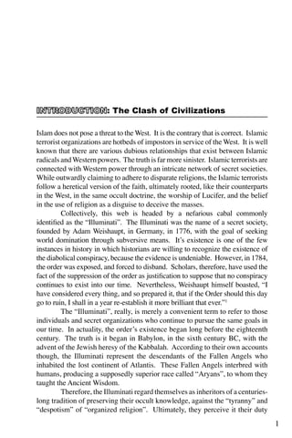 1
Islam does not pose a threat to the West. It is the contrary that is correct. Islamic
terrorist organizations are hotbeds of impostors in service of the West. It is well
known that there are various dubious relationships that exist between Islamic
radicals andWestern powers. The truth is far more sinister. Islamic terrorists are
connected with Western power through an intricate network of secret societies.
While outwardly claiming to adhere to disparate religions, the Islamic terrorists
follow a heretical version of the faith, ultimately rooted, like their counterparts
in the West, in the same occult doctrine, the worship of Lucifer, and the belief
in the use of religion as a disguise to deceive the masses.
	 Collectively, this web is headed by a nefarious cabal commonly
identified as the “Illuminati”. The Illuminati was the name of a secret society,
founded by Adam Weishaupt, in Germany, in 1776, with the goal of seeking
world domination through subversive means. It’s existence is one of the few
instances in history in which historians are willing to recognize the existence of
the diabolical conspiracy, because the evidence is undeniable. However, in 1784,
the order was exposed, and forced to disband. Scholars, therefore, have used the
fact of the suppression of the order as justification to suppose that no conspiracy
continues to exist into our time. Nevertheless, Weishaupt himself boasted, “I
have considered every thing, and so prepared it, that if the Order should this day
go to ruin, I shall in a year re-establish it more brilliant that ever.”1
	 The “Illuminati”, really, is merely a convenient term to refer to those
individuals and secret organizations who continue to pursue the same goals in
our time. In actuality, the order’s existence began long before the eighteenth
century. The truth is it began in Babylon, in the sixth century BC, with the
advent of the Jewish heresy of the Kabbalah. According to their own accounts
though, the Illuminati represent the descendants of the Fallen Angels who
inhabited the lost continent of Atlantis. These Fallen Angels interbred with
humans, producing a supposedly superior race called “Aryans”, to whom they
taught the Ancient Wisdom.
	 Therefore, the Illuminati regard themselves as inheritors of a centuries-
long tradition of preserving their occult knowledge, against the “tyranny” and
“despotism” of “organized religion”. Ultimately, they perceive it their duty
: The Clash of Civilizations
 