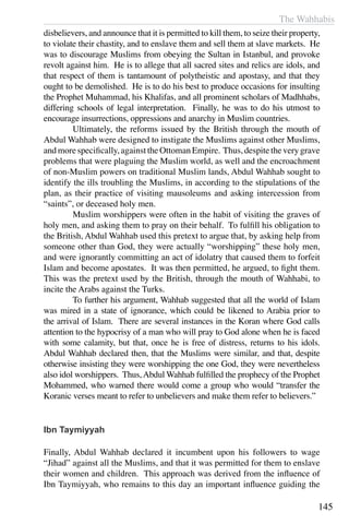 The Wahhabis
145
disbelievers, and announce that it is permitted to kill them, to seize their property,
to violate their chastity, and to enslave them and sell them at slave markets. He
was to discourage Muslims from obeying the Sultan in Istanbul, and provoke
revolt against him. He is to allege that all sacred sites and relics are idols, and
that respect of them is tantamount of polytheistic and apostasy, and that they
ought to be demolished. He is to do his best to produce occasions for insulting
the Prophet Muhammad, his Khalifas, and all prominent scholars of Madhhabs,
differing schools of legal interpretation. Finally, he was to do his utmost to
encourage insurrections, oppressions and anarchy in Muslim countries.
	 Ultimately, the reforms issued by the British through the mouth of
Abdul Wahhab were designed to instigate the Muslims against other Muslims,
and more specifically, against the Ottoman Empire. Thus, despite the very grave
problems that were plaguing the Muslim world, as well and the encroachment
of non-Muslim powers on traditional Muslim lands, Abdul Wahhab sought to
identify the ills troubling the Muslims, in according to the stipulations of the
plan, as their practice of visiting mausoleums and asking intercession from
“saints”, or deceased holy men.
	 Muslim worshippers were often in the habit of visiting the graves of
holy men, and asking them to pray on their behalf. To fulfill his obligation to
the British, Abdul Wahhab used this pretext to argue that, by asking help from
someone other than God, they were actually “worshipping” these holy men,
and were ignorantly committing an act of idolatry that caused them to forfeit
Islam and become apostates. It was then permitted, he argued, to fight them.
This was the pretext used by the British, through the mouth of Wahhabi, to
incite the Arabs against the Turks.
	 To further his argument, Wahhab suggested that all the world of Islam
was mired in a state of ignorance, which could be likened to Arabia prior to
the arrival of Islam. There are several instances in the Koran where God calls
attention to the hypocrisy of a man who will pray to God alone when he is faced
with some calamity, but that, once he is free of distress, returns to his idols.
Abdul Wahhab declared then, that the Muslims were similar, and that, despite
otherwise insisting they were worshipping the one God, they were nevertheless
also idol worshippers. Thus,Abdul Wahhab fulfilled the prophecy of the Prophet
Mohammed, who warned there would come a group who would “transfer the
Koranic verses meant to refer to unbelievers and make them refer to believers.”
Ibn Taymiyyah
Finally, Abdul Wahhab declared it incumbent upon his followers to wage
“Jihad” against all the Muslims, and that it was permitted for them to enslave
their women and children. This approach was derived from the influence of
Ibn Taymiyyah, who remains to this day an important influence guiding the
 