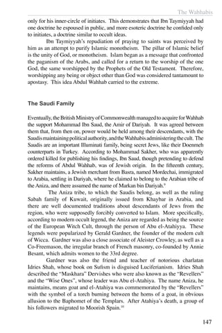 The Wahhabis
147
only for his inner-circle of initiates. This demonstrates that Ibn Taymiyyah had
one doctrine he espoused in public, and more esoteric doctrine he confided only
to initiates, a doctrine similar to occult ideas.
	 Ibn Taymiyyah’s repudiation of praying to saints was perceived by
him as an attempt to purify Islamic monotheism. The pillar of Islamic belief
is the unity of God, or monotheism. Islam began as a message that confronted
the paganism of the Arabs, and called for a return to the worship of the one
God, the same worshipped by the Prophets of the Old Testament. Therefore,
worshipping any being or object other than God was considered tantamount to
apostasy. This idea Abdul Wahhab carried to the extreme.
The Saudi Family
Eventually,theBritishMinistryofCommonwealthmanagedtoacquireforWahhab
the support Mohammad Ibn Saud, the Amir of Dariyah. It was agreed between
them that, from then on, power would be held among their descendants, with the
Saudismaintainingpoliticalauthority,andtheWahhabisadministeringthecult. The
Saudis are an important Illuminati family, being secret Jews, like their Doenmeh
counterparts in Turkey. According to Mohammad Sakher, who was apparently
ordered killed for publishing his findings, Ibn Saud, though pretending to defend
the reforms of Abdul Wahhab, was of Jewish origin. In the fifteenth century,
Sakher maintains, a Jewish merchant from Basra, named Mordechai, immigrated
to Arabia, settling in Dariyah, where he claimed to belong to the Arabian tribe of
the Aniza, and there assumed the name of Markan bin Dariyah.9
	 The Aniza tribe, to which the Saudis belong, as well as the ruling
Sabah family of Kuwait, originally issued from Khaybar in Arabia, and
there are well documented traditions about descendants of Jews from the
region, who were supposedly forcibly converted to Islam. More specifically,
according to modern occult legend, the Aniza are regarded as being the source
of the European Witch Cult, through the person of Abu el-Atahiyya. These
legends were popularized by Gerald Gardner, the founder of the modern cult
of Wicca. Gardner was also a close associate of Aleister Crowley, as well as a
Co-Freemason, the irregular branch of French masonry, co-founded by Annie
Besant, which admits women to the 33rd degree.
	 Gardner was also the friend and teacher of notorious charlatan
Idries Shah, whose book on Sufism is disguised Luciferianism. Idries Shah
described the “Maskhara” Dervishes who were also known as the “Revellers”
and the “Wise Ones”, whose leader was Abu el-Atahiya. The name Aniza, he
maintains, means goat and el-Atahiya was commemorated by the “Revellers”
with the symbol of a torch burning between the horns of a goat, in obvious
allusion to the Baphomet of the Templars. After Atahiya’s death, a group of
his followers migrated to Moorish Spain.10
 