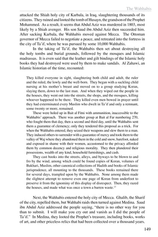 The Wahhabis
149
attacked the Shiah holy city of Karbala, in Iraq, slaughtering thousands of its
citizens. TheyruinedandlootedthetombofHusayn,thegrandsonoftheProphet
Mohammed. As a result, it seems that Abdul Aziz was murdered in 1803, most
likely by a Shiah avenger. His son Saud ibn Abdul Aziz then succeeded him.
After sacking Karbala, the Wahhabis moved against Mecca. The Ottoman
governor of Mecca failed to negotiate a peace, and retreated into the fortress in
the city of Ta’if, where he was pursued by some 10,000 Wahhabis.
	 In the taking of Ta’if, the Wahhabis then set about destroying all
the holy tombs and burial grounds, followed by the mosques and Islamic
madrassas. It is even said that the leather and gilt bindings of the Islamic holy
books they had destroyed were used by them to make sandals. Al Zahawi, an
Islamic historian of the time, recounted:
They killed everyone in sight, slaughtering both child and adult, the ruler
and the ruled, the lowly and the well-born. They began with a suckling child
nursing at his mother’s breast and moved on to a group studying Koran,
slaying them, down to the last man. And when they wiped out the people in
the houses, they went out into the streets, the shops, and the mosques, killing
whoever happened to be there. They killed even men bowed in prayer until
they had exterminated every Muslim who dwelt in Ta’if and only a remnant,
some twenty or more, remained.
	 These were holed up in Bait al Fitni with ammunition, inaccessible to the
Wahhabis’ approach. There was another group at Bait al Far numbering 270,
who fought them that day, then a second and third day, until the Wahhabis sent
them a guarantee of clemency; only they tendered this proposal as a trick. For
when the Wahhabis entered, they seized their weapons and slew them to a man.
They induced others to surrender with a guarantee of mercy and took them to the
valley of Waj where they abandoned them in the cold and snow, barefoot, naked
and exposed in shame with their women, accustomed to the privacy afforded
them by common decency and religious morality. They then plundered their
possessions, wealth of any kind, household furnishings, and cash.
	 They cast books into the streets, alleys, and byways to be blown to and
fro by the wind, among which could be found copies of Koran, volumes of
Bukhari, Muslim, other canonical collections of Hadith and books of Islamic
jurisprudence, all mounting to the thousands. These books remained there
for several days, trampled upon by the Wahhabis. None among them made
the slightest attempt to remove even one page of Koran from underfoot to
preserve it from the ignominy of this display of disrespect. Then, they razed
the houses, and made what was once a town a barren waste.13
	 Next, the Wahhabis entered the holy city of Mecca. Ghalib, the Sharif
of the city, repelled them, but Wahhabi raids then turned against Medina. Saud
ibn Abdul Aziz addressed the people saying, “there is no other way for you
than to submit. I will make you cry out and vanish as I did the people of
Ta’if.” In Medina, they looted the Prophet’s treasure, including books, works
of art, and other priceless relics that had been collected over a thousand years.
 