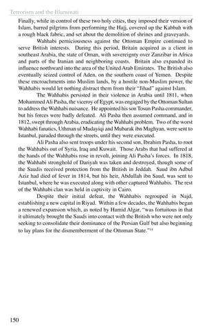 Terrorism and the Illuminati
150
Finally, while in control of these two holy cities, they imposed their version of
Islam, barred pilgrims from performing the Hajj, covered up the Kabbah with
a rough black fabric, and set about the demolition of shrines and graveyards.
	 Wahhabi perniciousness against the Ottoman Empire continued to
serve British interests. During this period, Britain acquired as a client in
southeast Arabia, the state of Oman, with sovereignty over Zanzibar in Africa
and parts of the Iranian and neighboring coasts. Britain also expanded its
influence northward into the area of the UnitedArab Emirates. The British also
eventually seized control of Aden, on the southern coast of Yemen. Despite
these encroachments into Muslim lands, by a hostile non-Muslim power, the
Wahhabis would let nothing distract them from their “Jihad” against Islam.
	 The Wahhabis persisted in their violence in Arabia until 1811, when
MohammedAli Pasha, the viceroy of Egypt, was engaged by the Ottoman Sultan
to address theWahhabi nuisance. He appointed his sonTosun Pasha commander,
but his forces were badly defeated. Ali Pasha then assumed command, and in
1812, swept throughArabia, eradicating the Wahhabi problem. Two of the worst
Wahhabi fanatics, Uthman ul Mudayiqi and Mubarak ibn Maghyan, were sent to
Istanbul, paraded through the streets, until they were executed.
	 Ali Pasha also sent troops under his second son, Ibrahim Pasha, to root
the Wahhabis out of Syria, Iraq and Kuwait. Those Arabs that had suffered at
the hands of the Wahhabis rose in revolt, joining Ali Pasha’s forces. In 1818,
the Wahhabi stronghold of Dariyah was taken and destroyed, though some of
the Saudis received protection from the British in Jeddah. Saud ibn Adbul
Aziz had died of fever in 1814, but his heir, Abdullah ibn Saud, was sent to
Istanbul, where he was executed along with other captured Wahhabis. The rest
of the Wahhabi clan was held in captivity in Cairo.
	 Despite their initial defeat, the Wahhabis regrouped in Najd,
establishing a new capital in Riyad. Within a few decades, the Wahhabis began
a renewed expansion which, as noted by Hamid Algar, “was fortuitous in that
it ultimately brought the Sauds into contact with the British who were not only
seeking to consolidate their dominance of the Persian Gulf but also beginning
to lay plans for the dismemberment of the Ottoman State.”14
 