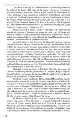 Terrorism and the Illuminati
152
	 The Queen is not only the Grand Patroness of Freemasonry, but heads
the Order of the Garter. The Order of the Garter is the parent organization
over Free Masonry, worldwide. When a Mason reaches the 33rd degree, he
swears allegiance to that organization, and thereby to the Queen. According
to researcher Dr. John Coleman, who interviewed a Grand Master at Oxford,
the Knights of the Garter are the inner-sanctum, the elite of the elite of Her
Majesty’s Most Venerable Order of St. John of Jerusalem. The Knights of
the Order of the Garter are the leaders of the Illuminati hierarchy, and Queen
Elizabeth II’s most trusted “Privy Council”.3
	 Queen Elizabeth II heads a circle of individuals who represent the
pinnacle of centuries of intermarrying among the aristocracy of Europe and
Armenia, and more recently, of the family of Frederick II the Great of Prussia,
and the descendants of Karl of Hessen-Kassel, the Grand Master of the Asiatic
Brethren, Catherine the Great, and Queen Victoria.
	 A central figure in this lineage is the Ethiopian Gannibal. Abram
Petrovich Gannibal, a Black Falasha Jew of Ethiopia, was brought to Russia
by Peter the Great, where he became a major-general. Gannibal was first taken
to Istanbul to the court of the Ottoman Sultan, and then taken by the Russian
Embassador, on orders from his superiors, one of whom was Pyotr Tolstoy, the
great-grandfather of Leo Tolstoy. Gannibal was baptized in 1705, with Peter
the Great as his godfather. During time in France, he became friends with
leading Illuminati philosophers like Diderot, Montesquieu and Voltaire, who
called him the “dark star of the Enlightenment”. Gannibal and his second wife
had five children, including a son Osip. Osip in turn had a daughter Nadezhda,
who was the mother of Aleksandr Pushkin.4
	 Gannibal became the lover of Elizabeth Albertine, the mother of
Charlotte Mecklenburg-Strelitz, queen consort of George III, King of England.
Queen Charlotte’s son married the daughter of Frederick III of Hessen-Kassell.
She was the grandmother of Queen Victoria.
	 Charlotte’sbrotherwasCharlesIIGrandDukeofMecklenburg-Strelitz,
whose daughter married the heir of the Prussian crown, Frederick William III.
Frederick II of Prussia was succeeded by his nephew, Frederick William II, who
married Louise of Brunswick-Wolfenbuettel. She was the sister of Frederick
Duke of Brunswick, the Grand Master of the Strict Templar Observance, and
who had convened the great Masonic convention at Wilhelmsbad in Hessen-
Kassel. Frederick Wilhelm II of Prussia was the father of Frederick William
III, who became a member of the Order of the Garter.
	 Of Frederick William III and Louise’ four children, three married the
brothers and sisters of Csar Alexander I. Frederick William III’s daughter,
Charlotte of Prussia, married Paul’s son, Czar Nicholas I, who succeeded
Alexander I, and who also belonged to the Order of the Garter. Frederick’s son
Wilhelm I married Augusta of Saxe-Weimar, the daughter of Nicholas’ sister
Maria Romanov. Athird child of Frederick, Friedrich KarlAlexander of Prussia,
 