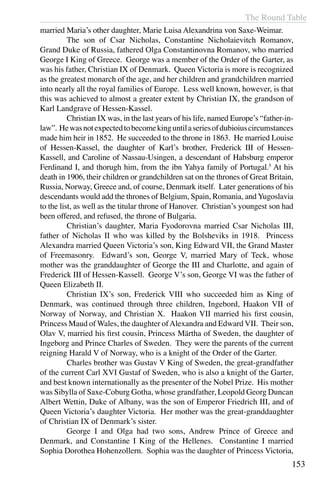 The Round Table
153
married Maria’s other daughter, Marie Luisa Alexandrina von Saxe-Weimar.
	 The son of Csar Nicholas, Constantine Nicholaievitch Romanov,
Grand Duke of Russia, fathered Olga Constantinovna Romanov, who married
George I King of Greece. George was a member of the Order of the Garter, as
was his father, Christian IX of Denmark. Queen Victoria is more is recognized
as the greatest monarch of the age, and her children and grandchildren married
into nearly all the royal families of Europe. Less well known, however, is that
this was achieved to almost a greater extent by Christian IX, the grandson of
Karl Landgrave of Hessen-Kassel.
	 Christian IX was, in the last years of his life, named Europe’s “father-in-
law”. Hewasnotexpectedtobecomekinguntilaseriesofdubioiuscircumstances
made him heir in 1852. He succeeded to the throne in 1863. He married Louise
of Hessen-Kassel, the daughter of Karl’s brother, Frederick III of Hessen-
Kassell, and Caroline of Nassau-Usingen, a descendant of Habsburg emperor
Ferdinand I, and thorugh him, from the ibn Yahya family of Portugal.5
At his
death in 1906, their children or grandchildren sat on the thrones of Great Britain,
Russia, Norway, Greece and, of course, Denmark itself. Later generations of his
descendants would add the thrones of Belgium, Spain, Romania, and Yugoslavia
to the list, as well as the titular throne of Hanover. Christian’s youngest son had
been offered, and refused, the throne of Bulgaria.
	 Christian’s daughter, Maria Fyodorovna married Csar Nicholas III,
father of Nicholas II who was killed by the Bolsheviks in 1918. Princess
Alexandra married Queen Victoria’s son, King Edward VII, the Grand Master
of Freemasonry. Edward’s son, George V, married Mary of Teck, whose
mother was the granddaughter of George the III and Charlotte, and again of
Frederick III of Hessen-Kassell. George V’s son, George VI was the father of
Queen Elizabeth II.
	 Christian IX’s son, Frederick VIII who succeeded him as King of
Denmark, was continued through three children, Ingebord, Haakon VII of
Norway of Norway, and Christian X. Haakon VII married his first cousin,
Princess Maud of Wales, the daughter ofAlexandra and Edward VII. Their son,
Olav V, married his first cousin, Princess Märtha of Sweden, the daughter of
Ingeborg and Prince Charles of Sweden. They were the parents of the current
reigning Harald V of Norway, who is a knight of the Order of the Garter.
	 Charles brother was Gustav V King of Sweden, the great-grandfather
of the current Carl XVI Gustaf of Sweden, who is also a knight of the Garter,
and best known internationally as the presenter of the Nobel Prize. His mother
was Sibylla of Saxe-Coburg Gotha, whose grandfather, Leopold Georg Duncan
Albert Wettin, Duke of Albany, was the son of Emperor Friedrich III, and of
Queen Victoria’s daughter Victoria. Her mother was the great-granddaughter
of Christian IX of Denmark’s sister.
	 George I and Olga had two sons, Andrew Prince of Greece and
Denmark, and Constantine I King of the Hellenes. Constantine I married
Sophia Dorothea Hohenzollern. Sophia was the daughter of Princess Victoria,
 