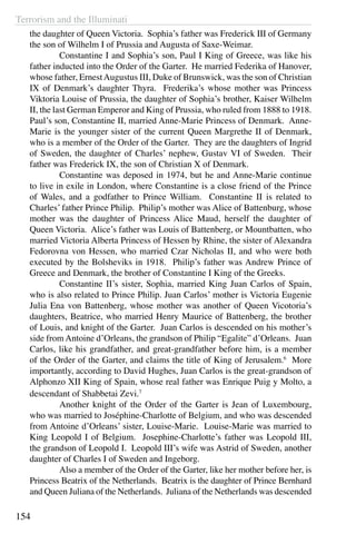 Terrorism and the Illuminati
154
the daughter of Queen Victoria. Sophia’s father was Frederick III of Germany
the son of Wilhelm I of Prussia and Augusta of Saxe-Weimar.
	 Constantine I and Sophia’s son, Paul I King of Greece, was like his
father inducted into the Order of the Garter. He married Federika of Hanover,
whose father, ErnestAugustus III, Duke of Brunswick, was the son of Christian
IX of Denmark’s daughter Thyra. Frederika’s whose mother was Princess
Viktoria Louise of Prussia, the daughter of Sophia’s brother, Kaiser Wilhelm
II, the last German Emperor and King of Prussia, who ruled from 1888 to 1918.
Paul’s son, Constantine II, married Anne-Marie Princess of Denmark. Anne-
Marie is the younger sister of the current Queen Margrethe II of Denmark,
who is a member of the Order of the Garter. They are the daughters of Ingrid
of Sweden, the daughter of Charles’ nephew, Gustav VI of Sweden. Their
father was Frederick IX, the son of Christian X of Denmark.
	 Constantine was deposed in 1974, but he and Anne-Marie continue
to live in exile in London, where Constantine is a close friend of the Prince
of Wales, and a godfather to Prince William. Constantine II is related to
Charles’ father Prince Philip. Philip’s mother was Alice of Battenburg, whose
mother was the daughter of Princess Alice Maud, herself the daughter of
Queen Victoria. Alice’s father was Louis of Battenberg, or Mountbatten, who
married Victoria Alberta Princess of Hessen by Rhine, the sister of Alexandra
Fedorovna von Hessen, who married Czar Nicholas II, and who were both
executed by the Bolsheviks in 1918. Philip’s father was Andrew Prince of
Greece and Denmark, the brother of Constantine I King of the Greeks.
	 Constantine II’s sister, Sophia, married King Juan Carlos of Spain,
who is also related to Prince Philip. Juan Carlos’ mother is Victoria Eugenie
Julia Ena von Battenberg, whose mother was another of Queen Vicotoria’s
daughters, Beatrice, who married Henry Maurice of Battenberg, the brother
of Louis, and knight of the Garter. Juan Carlos is descended on his mother’s
side from Antoine d’Orleans, the grandson of Philip “Egalite” d’Orleans. Juan
Carlos, like his grandfather, and great-grandfather before him, is a member
of the Order of the Garter, and claims the title of King of Jerusalem.6
More
importantly, according to David Hughes, Juan Carlos is the great-grandson of
Alphonzo XII King of Spain, whose real father was Enrique Puig y Molto, a
descendant of Shabbetai Zevi.7
	 Another knight of the Order of the Garter is Jean of Luxembourg,
who was married to Joséphine-Charlotte of Belgium, and who was descended
from Antoine d’Orleans’ sister, Louise-Marie. Louise-Marie was married to
King Leopold I of Belgium. Josephine-Charlotte’s father was Leopold III,
the grandson of Leopold I. Leopold III’s wife was Astrid of Sweden, another
daughter of Charles I of Sweden and Ingeborg.
	 Also a member of the Order of the Garter, like her mother before her, is
Princess Beatrix of the Netherlands. Beatrix is the daughter of Prince Bernhard
and Queen Juliana of the Netherlands. Juliana of the Netherlands was descended
 