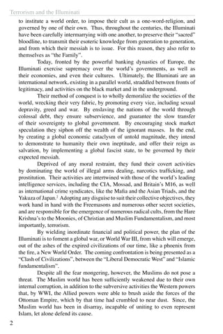 Terrorism and the Illuminati
2
to institute a world order, to impose their cult as a one-word-religion, and
governed by one of their own. Thus, throughout the centuries, the Illuminati
have been carefully intermarrying with one another, to preserve their “sacred”
bloodline, to transmit their esoteric knowledge from generation to generation,
and from which their messiah is to issue. For this reason, they also refer to
themselves as “the Family”.
	 Today, fronted by the powerful banking dynasties of Europe, the
Illuminati exercise supremacy over the world’s governments, as well as
their economies, and even their cultures. Ultimately, the Illuminati are an
international network, existing in a parallel world, straddled between fronts of
legitimacy, and activities on the black market and in the underground.
	 Their method of conquest is to wholly demoralize the societies of the
world, wrecking their very fabric, by promoting every vice, including sexual
depravity, greed and war. By enslaving the nations of the world through
colossal debt, they ensure subservience, and guarantee the slow transfer
of their sovereignty to global government. By encouraging stock market
speculation they siphon off the wealth of the ignorant masses. In the end,
by creating a global economic cataclysm of untold magnitude, they intend
to demonstrate to humanity their own ineptitude, and offer their reign as
salvation, by implementing a global fascist state, to be governed by their
expected messiah.
	 Deprived of any moral restraint, they fund their covert activities
by dominating the world of illegal arms dealing, narcotics trafficking, and
prostitution. Their activities are intertwined with those of the world’s leading
intelligence services, including the CIA, Mossad, and Britain’s M16, as well
as international crime syndicates, like the Mafia and the Asian Triads, and the
Yakuza of Japan.2
Adopting any disguise to suit their collective objectives, they
work hand in hand with the Freemasons and numerous other secret societies,
and are responsible for the emergence of numerous radical cults, from the Hare
Krishna’s to the Moonies, of Christian and Muslim Fundamentalism, and most
importantly, terrorism.
	 By wielding inordinate financial and political power, the plan of the
Illuminati is to foment a global war, or World War III, from which will emerge,
out of the ashes of the expired civilizations of our time, like a phoenix from
the fire, a New World Order. The coming confrontation is being presented as a
“Clash of Civilizations”, between the “Liberal Democratic West” and “Islamic
fundamentalism”.
	 Despite all the fear mongering, however, the Muslims do not pose a
threat. The Muslim world has been sufficiently weakened due to their own
internal corruption, in addition to the subversive activities the Western powers
that, by WWI, the Allied powers were able to brush aside the forces of the
Ottoman Empire, which by that time had crumbled to near dust. Since, the
Muslim world has been in disarray, incapable of uniting to even represent
Islam, let alone defend its cause.
 