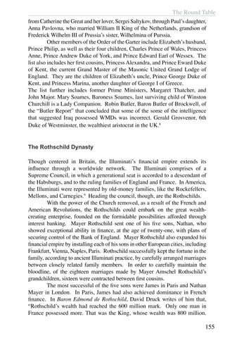 The Round Table
155
from Catherine the Great and her lover, Sergei Saltykov, through Paul’s daughter,
Anna Pavlovna, who married William II King of the Netherlands, grandson of
Frederick Wilhelm III of Prussia’s sister, Wilhelmina of Purssia.
	 Other members of the Order of the Garter include Elizabeth’s husband,
Prince Philip, as well as their four children, Charles Prince of Wales, Princess
Anne, Prince Andrew Duke of York, and Prince Edward Earl of Wessex. The
list also includes her first cousins, Princess Alexandra, and Prince Eward Duke
of Kent, the current Grand Master of the Masonic United Grand Lodge of
England. They are the children of Elizabeth’s uncle, Prince George Duke of
Kent, and Princess Marina, another daughter of George I of Greece.
The list further includes former Prime Ministers, Margaret Thatcher, and
John Major. Mary Soames, Baroness Soames, last surviving child of Winston
Churchill is a Lady Companion. Robin Butler, Baron Butler of Brockwell, of
the “Butler Report” that concluded that some of the some of the intelligence
that suggested Iraq possessed WMDs was incorrect. Gerald Grosvenor, 6th
Duke of Westminster, the wealthiest aristocrat in the UK.8
The Rothschild Dynasty
Though centered in Britain, the Illuminati’s financial empire extends its
influence through a worldwide network. The Illuminati comprises of a
Supreme Council, in which a generational seat is accorded to a descendant of
the Habsburgs, and to the ruling families of England and France. In America,
the Illuminati were represented by old-money families, like the Rockefellers,
Mellons, and Carnegies.9
Heading the council, though, are the Rothschilds.
	 With the power of the Church removed, as a result of the French and
American Revolutions, the Rothschilds could embark on the great wealth-
creating enterprise, founded on the formidable possibilities afforded through
interest banking. Mayer Rothschild sent one of his five sons, Nathan, who
showed exceptional ability in finance, at the age of twenty-one, with plans of
securing control of the Bank of England. Mayer Rothschild also expanded his
financial empire by installing each of his sons in other European cities, including
Frankfurt, Vienna, Naples, Paris. Rothschild successfully kept the fortune in the
family, according to ancient Illuminati practice, by carefully arranged marriages
between closely related family members. In order to carefully maintain the
bloodline, of the eighteen marriages made by Mayer Amschel Rothschild’s
grandchildren, sixteen were contracted between first cousins.
	 The most successful of the five sons were James in Paris and Nathan
Mayer in London. In Paris, James had also achieved dominance in French
finance. In Baron Edmond de Rothschild, David Druck writes of him that,
“Rothschild’s wealth had reached the 600 million mark. Only one man in
France possessed more. That was the King, whose wealth was 800 million.
 