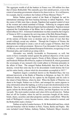 Terrorism and the Illuminati
156
The aggregate wealth of all the bankers in France was 150 million less than
that of James Rothschild. This naturally gave him untold powers, even to the
extent of unseating governments whenever he chose to do so. It is well known,
for example, that he overthrew the Cabinet of Prime Minister Thiers.”10
	 Before Nathan gained control of the Bank of England, he and his
international entourage had been backing Germany to defeat Napoleon. Over
the course of little more than a decade, Napoleon had acquired control of most
of the western and central mainland of Europe. Following its conquest under
Napoleon in 1806, the Holy Roman Empire had been abolished. Napoleon instead
organized the Confederation of the Rhine, but it collapsed when his campaign
failed in Russia 1813. AGerman Confederation was then created by the Congress
of Vienna in 1815, to organize the surviving states of the Holy Roman Empire.
	 Immediately after the Napoleonic wars, the Illuminati assumed that
all the nations of Europe were so destitute and so weary of wars that they
would willingly accept any solution. Through the Congress of Vienna, the
Rothschilds had hoped to create a sort of early League of Nations, their first
attempt at one-world government. However, Csar Alexander I, the son of Paul
I of Russia, saw through the planned European Federation, recognizing it as an
Illuminati ploy, and would not go along with it.
	 Alexander was initially favourable to Freemasonry as well, but
seems to have eventually turned against the political objectives of the secret
societies.11
Alexander instead signed a Treaty of Holy Alliance with Austria,
and Frederick William III of Prussia, nephew to Frederick II, which guaranteed
the sovereignty of any monarch who would adhere to Christian principles in
the affairs of State. The enraged Nathan Rothschild, then the head of the
dynasty, vowed that some day he or his descendants would destroy the Czar
and his entire family, a threat which his descendants accomplish in 1917.12
	 Napoleon staged a comeback known as the Hundred Days, but was
defeated decisively at the Battle of Waterloo in Belgium, on June 18, 1815,
followed shortly afterwards by his capture by the England, and his exile to
the island of Saint Helena, where he died. When the Battle of Waterloo was
about to be fought, Nathan was in Paris, and arranged for carrier pigeons to
relay information about the fighting, as well as to provide disinformation to the
British. Once he was sure the Duke of Wellington was victorious, he had his
agents inform the British public of his defeat, and that Napoleon was on the
war path. The stock market crashed, and values fell to an all-time low. Nathan
then set off for London, where he and his associates bought all the stocks,
bonds, shares, securities and other properties and they could afford. When the
truth of Wellington’s victory became known, values returned to normal, and
the Rothschilds made a fortune.13
	 Nathan set up his London business, N. M. Rothschild and Sons, which
also had branches with his brothers in Paris, Vienna, Berlin and Naples. His
sons included Lionel Nathan, Anthony Nathan, Nathaniel, Mayer Amschel,
 