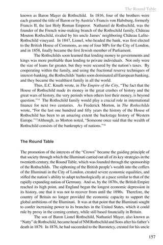 The Round Table
157
known as Baron Mayer de Rothschild. In 1816, four of the brothers were
each granted the title of Baron or by Austria’s Francis von Habsburg, formerly
Francis II, the last Holy Roman Emperor. Nathaniel de Rothschild, was the
founder of the French wine-making branch of the Rothschild family, Château
Mouton Rothschild, rivaled by his uncle James’ neighboring Château Lafite-
Rothschild vineyard. In 1847, Lionel, who headed the bank, was first elected
to the British House of Commons, as one of four MPs for the City of London,
and in 1858, finally became the first Jewish member of Parliament.
	 The Rothschilds soon learned that lending money to governments and
kings was more profitable than lending to private individuals. Not only were
the size of loans far greater, but they were secured by the nation’s taxes. By
cooperating within the family, and using the fractional reserve techniques of
interest-banking, the Rothschilds’banks soon dominated all European banking,
and they became the wealthiest family in all the world.
	 Thus, E.C. Knuth wrote, in The Empire of the City, “The fact that the
House of Rothschild made its money in the great crashes of history and the
great wars of history, the very periods when others lost their money, is beyond
question.”14
The Rothschild family would play a crucial role in international
finance for next two centuries. As Frederick Morton, in The Rothschilds
wrote, “For the last one hundred and fifty years the history of the House of
Rothschild has been to an amazing extent the backstage history of Western
Europe.”15
Although, as Morton noted, “Someone once said that the wealth of
Rothschild consists of the bankruptcy of nations.”16
The Round Table
The promotion of the interests of the “Crown” became the guiding principle of
that society through which the Illuminati carried out all of its key strategies in the
twentieth century, the Round Table, which was founded through the sponsorship
of the Rothschilds. The siphoning of the British people’s wealth into the coffers
of the Illuminati in the City of London, created severe economic equalities, and
stifled the nation’s ability to adapt technologically at a pace similar to that of the
rapidly expanding nation of Germany. And so, by the 1870s, the British Empire
reached its high point, and England began the longest economic depression in
its history, one that it was not to recover from until the 1890s. Therefore, the
country of Britain no longer provided the economic capacity to support the
global ambitions of the Illuminati. It was at that point that the Illuminati sought
to confer increasing power to its branches in the United States, which it could
rule by proxy in the coming century, while still based financially in Britain.
	 The son of Baron Lionel Rothschild, Nathaniel Mayer, also known as
“Natty” de Rothschild, became head of NM Rothschild and Sons after his father’s
death in 1879. In 1876, he had succeeded to the Baronetcy, created for his uncle
 