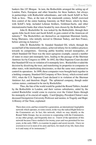The Round Table
159
bankers like J.P. Morgan. In turn, the Rothschilds arranged the setting up of
London, Paris, European and other branches for these bankers, but always
in partnerships with Rothschild subordinates, and with Jacob Schiff in New
York as boss. Thus, at the turn of the nineteenth century, Schiff exercised
firm control of the entire banking fraternity on Wall Street, which by then,
with Schiff’s help, included Lehman brothers, Goldman-Sachs, and other
internationalist banks that where headed by men chosen by the Rothschilds.19
	 John D. Rockefeller Sr. was tasked by the Rothschilds, through their
agents John Jacob Astor and Jacob Schiff, to gain control of the American oil
industry.20
The Rockefellers are themselves an important Illuminati family,
being Marranos, who initially moved to Ottoman Turkey, and then France,
before arriving in America.21
	 John D. Rockefeller Sr. founded Standard Oil, which, through the
second half of the nineteenth century, achieved infamy for its ruthless practices
towards its competitors. Growing public hostility toward monopolies, of
which Standard Oil Trust was the most egregious example, caused a number
of states to enact anti-monopoly laws, leading to the passage of the Sherman
Antitrust Act by Congress in 1890. In 1892, the Ohio Supreme Court decided
that Standard Oil was in violation of it monopoly laws. Rockefeller evaded the
decision by dissolving the trust, and transferring its properties to companies in
other states, with interlocking directorates, so that the same men continued to
control its operations. In 1899, these companies were brought back together in
a holding company, Standard Oil Company of New Jersey, which existed until
1911, when the U.S. Supreme Court declared it in violation of the Sherman
Antitrust Act, and therefore illegal. The splintered company, though under
various names, continued to be run by Rockefeller.
	 Thus, the fate of the world would be guided the Round Tablers, headed
by the Rothschilds in London, and their various subsidiaries, aided by the
control Rockefeller would come to exercise over the United States through
his monopoly of its crucial oil supply. Carol Quigley, President Clinton’s now
deceased Georgetown University Professor and mentor, in Tragedy and Hope:
A History of Our Time, explained:
There does exist, and has existed for a generation, an internationalAnglophile
network which operates, to some extent, in the way the radical Right believes
the Communists act. In fact, this network, which we may identify as the
Round Table Groups, has no aversion to cooperating with the Communists,
or any other groups, and frequently does so. I know of the operations of this
network because I have studied it for twenty years and was permitted for two
years, in the early 1960’s, to examine its papers and secret records. I have no
aversion to it or to most of its aims and have, for much of my life, been close
to it and many of its instruments.22
 