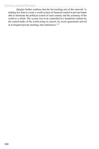 Terrorism and the Illuminati
160
	 Quigley further confirms that the far-reaching aim of this network “is
nothing less than to create a world system of financial control in private hands
able to dominate the political system of each country and the economy of the
world as a whole. The system was to be controlled in a feudalistic fashion by
the central banks of the world acting in concert, by secret agreements arrived
at in frequent private meetings and conferences.”23
 