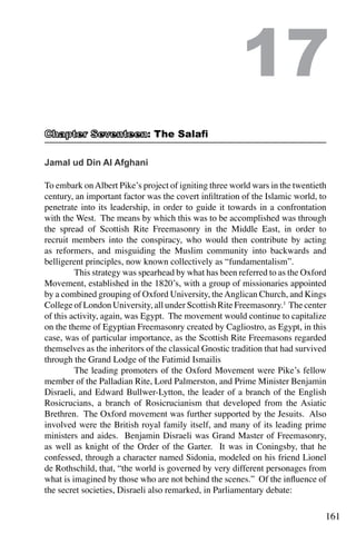 161
Jamal ud Din Al Afghani
To embark onAlbert Pike’s project of igniting three world wars in the twentieth
century, an important factor was the covert infiltration of the Islamic world, to
penetrate into its leadership, in order to guide it towards in a confrontation
with the West. The means by which this was to be accomplished was through
the spread of Scottish Rite Freemasonry in the Middle East, in order to
recruit members into the conspiracy, who would then contribute by acting
as reformers, and misguiding the Muslim community into backwards and
belligerent principles, now known collectively as “fundamentalism”.
	 This strategy was spearhead by what has been referred to as the Oxford
Movement, established in the 1820’s, with a group of missionaries appointed
by a combined grouping of Oxford University, theAnglican Church, and Kings
College of London University, all under Scottish Rite Freemasonry.1
The center
of this activity, again, was Egypt. The movement would continue to capitalize
on the theme of Egyptian Freemasonry created by Cagliostro, as Egypt, in this
case, was of particular importance, as the Scottish Rite Freemasons regarded
themselves as the inheritors of the classical Gnostic tradition that had survived
through the Grand Lodge of the Fatimid Ismailis
	 The leading promoters of the Oxford Movement were Pike’s fellow
member of the Palladian Rite, Lord Palmerston, and Prime Minister Benjamin
Disraeli, and Edward Bullwer-Lytton, the leader of a branch of the English
Rosicrucians, a branch of Rosicrucianism that developed from the Asiatic
Brethren. The Oxford movement was further supported by the Jesuits. Also
involved were the British royal family itself, and many of its leading prime
ministers and aides. Benjamin Disraeli was Grand Master of Freemasonry,
as well as knight of the Order of the Garter. It was in Coningsby, that he
confessed, through a character named Sidonia, modeled on his friend Lionel
de Rothschild, that, “the world is governed by very different personages from
what is imagined by those who are not behind the scenes.” Of the influence of
the secret societies, Disraeli also remarked, in Parliamentary debate:
17
: The Salafi
 