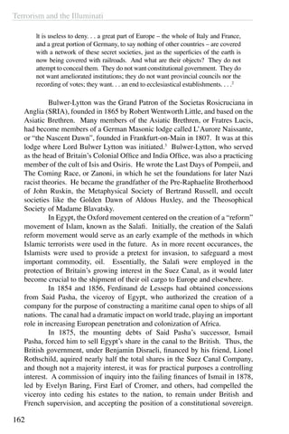 Terrorism and the Illuminati
162
lt is useless to deny. . . a great part of Europe – the whole of Italy and France,
and a great portion of Germany, to say nothing of other countries – are covered
with a network of these secret societies, just as the superficies of the earth is
now being covered with railroads. And what are their objects? They do not
attempt to conceal them. They do not want constitutional government. They do
not want ameliorated institutions; they do not want provincial councils nor the
recording of votes; they want. . . an end to ecclesiastical establishments. . . .2
	 Bulwer-Lytton was the Grand Patron of the Societas Rosicruciana in
Anglia (SRIA), founded in 1865 by Robert Wentworth Little, and based on the
Asiatic Brethren. Many members of the Asiatic Brethren, or Fratres Lucis,
had become members of a German Masonic lodge called L’Aurore Naissante,
or “the Nascent Dawn”, founded in Frankfurt-on-Main in 1807. It was at this
lodge where Lord Bulwer Lytton was initiated.3
Bulwer-Lytton, who served
as the head of Britain’s Colonial Office and India Office, was also a practicing
member of the cult of Isis and Osiris. He wrote the Last Days of Pompeii, and
The Coming Race, or Zanoni, in which he set the foundations for later Nazi
racist theories. He became the grandfather of the Pre-Raphaelite Brotherhood
of John Ruskin, the Metaphysical Society of Bertrand Russell, and occult
societies like the Golden Dawn of Aldous Huxley, and the Theosophical
Society of Madame Blavatsky.
	 In Egypt, the Oxford movement centered on the creation of a “reform”
movement of Islam, known as the Salafi. Initially, the creation of the Salafi
reform movement would serve as an early example of the methods in which
Islamic terrorists were used in the future. As in more recent occurances, the
Islamists were used to provide a pretext for invasion, to safeguard a most
important commodity, oil. Essentially, the Salafi were employed in the
protection of Britain’s growing interest in the Suez Canal, as it would later
become crucial to the shipment of their oil cargo to Europe and elsewhere.
	 In 1854 and 1856, Ferdinand de Lesseps had obtained concessions
from Said Pasha, the viceroy of Egypt, who authorized the creation of a
company for the purpose of constructing a maritime canal open to ships of all
nations. The canal had a dramatic impact on world trade, playing an important
role in increasing European penetration and colonization of Africa.
	 In 1875, the mounting debts of Said Pasha’s successor, Ismail
Pasha, forced him to sell Egypt’s share in the canal to the British. Thus, the
British government, under Benjamin Disraeli, financed by his friend, Lionel
Rothschild, aquired nearly half the total shares in the Suez Canal Company,
and though not a majority interest, it was for practical purposes a controlling
interest. A commission of inquiry into the failing finances of Ismail in 1878,
led by Evelyn Baring, First Earl of Cromer, and others, had compelled the
viceroy into ceding his estates to the nation, to remain under British and
French supervision, and accepting the position of a constitutional sovereign.
 