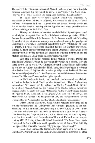 The Salafi
163
The angered Egyptians united around Ahmed Urabi, a revolt that ultimately
provided a pretext for the British to move in an “protect” the Suez Canal,
followed by a formal invasion and occupation that made Egypt a colony.
	 The agent provocateur revolt against Ismail was organized by
movement of Jamal ud Din al Afghani, the founder of the so-called Salafi
“reform” movement in Islam. Aghani was the person through which the
British mission acted to, not only subvert Egyptian rule, but to spread its occult
influence throughout the Middle East.
	 Throughout his forty-year career as a British intelligence agent, Jamal
ud al Afghani was guided by two British Islamic and cult specialists, Wilfred
Scawen Blunt and Edward G. Browne.4
E. G. Browne was Britain’s’ leading
Orientalist of the nineteenth century, and numbered among his protégés at
Cambridge University’s Orientalist department Harry “Abdullah” St. John
B. Philby, a British intelligence specialist behind the Wahhabi movement.
Wilfred S. Blunt, another member of the British Orientalist school, was given
the responsibility by the Scottish Rite Masons to organize the Persian and the
Middle East lodges. Al Afghani was their primary agent.5
	 Very little is known of Jamal ud Din al Afghani’s origins. Despite the
appellation “Afghani”, which he adopted and by which he is known, there are
some reports that he was a Jew.6
On the other hand, some scholars believe that
he was not an Afghan but a Iranian Shiah. And, despite posing as a reformer
of orthodox Islam, al Afghani also acted as proselytizer of the Bahai faith, the
first recorded project of the Oxford Movement, a creed that would become the
heart of the Illuminati’s one-world-religion agenda.
	 In 1845, Afghani’s family had enrolled him in a madrassa (Islamic
school) in the holy city of Najaf, in what is now Iraq. There, Afghani was
initiated into “the mysteries” by followers of Sheikh Ahmad Ahsai. Sheikh
Zeyn ud Din Ahmad Ahsai was the founder of the Shaikhi school. Ahsai was
succeeded after his death by Seyyed Mohammad Rashti, who introduced the idea
of a “perfect Shiah, called Bab, meaning “gate”, who is to come. In 1844, Mirza
Mohammad Ali claimed to be this promised Bab, and founded Babism, among
whose followers Afghani also may have had certain family connections.7
	 One of the Bab’s followers, Mirza Hoseyn Ali Nuri, announced that he
was the manifestation the “One greater than Himself”, predicted by the Bab,
assuming the title of Baha Ullah, meaning in Arabic “Glory of God”. Baha
Ullah was descended from the rulers of Mazandaran, a province in northern
Iran, bordering the Caspian Sea in the north. These were an Ismaili dynasty,
who had intermarried with descendants of Bostanai, Exilarch of the seventh
century AD.8
Referring to himself, Baha Ullah stated, “The Most Great Law is
come, and the Ancient Beauty ruleth upon the throne of David. Thus hath My
Pen spoken that which the histories of bygone ages have related.”9
	 Baha Ullah founded the Bahai faith, which drew on a mix of Islam,
Christianity, Zoroastrianism and Judaism, but claimed to supercede all other
 