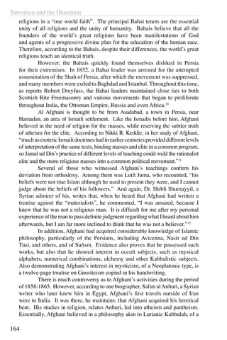 Terrorism and the Illuminati
164
religions in a “one world faith”. The principal Bahai tenets are the essential
unity of all religions and the unity of humanity. Bahais believe that all the
founders of the world’s great religions have been manifestations of God
and agents of a progressive divine plan for the education of the human race.
Therefore, according to the Bahais, despite their differences, the world’s great
religions teach an identical truth.
	 However, the Bahais quickly found themselves disliked in Persia
for their extremism. In 1852, a Bahai leader was arrested for the attempted
assassination of the Shah of Persia, after which the movement was suppressed,
and many members were exiled to Baghdad and Istanbul. Throughout this time,
as reports Robert Dreyfuss, the Bahai leaders maintained close ties to both
Scottish Rite Freemasonry and various movements that began to proliferate
throughout India, the Ottoman Empire, Russia and even Africa.10
	 Al Afghani is thought to be from Asadabad, a town in Persia, near
Hamadan, an area of Ismaili settlement. Like the Ismailis before him, Afghani
believed in the need of religion for the masses, while reserving the subtler truth
of atheism for the elite. According to Nikki R. Keddie, in her study of Afghani,
“muchasesotericIsmailidoctrineshadinearliercenturiesprovideddifferentlevels
of interpretation of the same texts, binding masses and elite in a common program,
so Jamal ud Din’s practice of different levels of teaching could weld the rationalist
elite and the more religious masses into a common political movement.”11
	 Several of those who witnessed Afghani’s teachings confirm his
deviation from orthodoxy. Among them was Lutfi Juma, who recounted, “his
beliefs were not true Islam although he used to present they were, and I cannot
judge about the beliefs of his followers.” And again, Dr. Shibli Shumayyil, a
Syrian admirer of his, writes that, when he heard that Afghani had written a
treatise against the “materialists”, he commented, “I was amazed, because I
knew that he was not a religious man. It is difficult for me after my personal
experienceofthemantopassdefinitejudgmentregardingwhatIheardabouthim
afterwards, but I am far more inclined to think that he was not a believer.”12
	 In addition, Afghani had acquired considerable knowledge of Islamic
philosophy, particularly of the Persians, including Avicenna, Nasir ud Din
Tusi, and others, and of Sufism. Evidence also proves that he possessed such
works, but also that he showed interest in occult subjects, such as mystical
alphabets, numerical combinations, alchemy and other Kabbalistic subjects.
Also demonstrating Afghani’s interest in mysticism, of a Neoplatonic type, is
a twelve-page treatise on Gnosticism copied in his handwriting.
	 There is much controversy as to Afghani’s activities during the period
of 1858-1865. However, according to one biographer, Salim alAnhuri, a Syrian
writer who later knew him in Egypt, Afghani’s first travels outside of Iran
were to India. It was there, he maintains, that Afghani acquired his heretical
bent. His studies in religion, relates Anhuri, led into atheism and pantheism.
Essentially, Afghani believed in a philosophy akin to Lurianic Kabbalah, of a
 