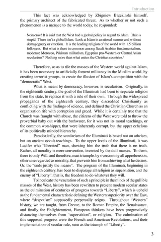 Introduction
3
	 This fact was acknowledged by Zbigniew Brzezinski himself,
the primary architect of the fabricated threat. As to whether or not such a
phenomenon is a menace to the world today, he responded:
Nonsense! It is said that the West had a global policy in regard to Islam. That is
stupid. There isn’t a global Islam. Look at Islam in a rational manner and without
demagoguery or emotion. It is the leading religion of the world with 1.5 billion
followers. But what is there in common among Saudi Arabian fundamentalism,
moderate Morocco, Pakistan militarism, Egyptian pro-Western or Central Asian
secularism? Nothing more than what unites the Christian countries.3
	 Therefore, so as to rile the masses of the Western world against Islam,
it has been necessary to artificially foment militancy in the Muslim world, by
creating terrorist groups, to create the illusion of Islam’s competition with the
“democratic” West.
	 What is meant by democracy, however, is secularism. Originally, in
the eighteenth century, the goal of the Illuminati had been to separate religion
from the state, to replace it with a rule of their own. Through the widespread
propaganda of the eighteenth century, they discredited Christianity as
conflicting with the findings of science, and defined the Christian Church as an
organization rife with corruption and greed. While it is certainly true that the
Church was fraught with abuse, the citizens of the West were told to throw the
proverbial baby out with the bathwater, for it was not its moral teachings, or
the common worshipper, that were inherently corrupt, but the upper echelons
of its politically minded hierarchy.
	 Paradoxically, the secularism of the Illuminati is based not on atheism,
but on ancient occult teachings. To the upper levels of the Illuminati, it was
Lucifer who “liberated” man, showing him the truth that there is no truth.
Rather, all morality is mere convention, invented by the dull masses. To them,
there is only Will, and therefore, man triumphs by overcoming all apprehension,
otherwise regarded as morality, that prevents him from achieving what he desires.
Or, the “ends justify the means”. The program of the Illuminati, beginning in
the eighteenth century, has been to disparage all religion as superstition, and the
enemy of “Liberty”, that is, the freedom to do whatever they will.
	 Toinculcatethevenerationofsuchaprincipleinthemindsofthegullible
masses of the West, history has been rewritten to present modern secular states
as the culmination of centuries of progress towards “Liberty”, which is upheld
as the fundamental characteristic defining the Western superiority over the East,
where “despotism” supposedly perpetually reigns. Throughout “Western”
history, we are taught, from Greece, to the Roman Empire, the Renaissance,
and finally the Enlightenment, European thinkers have been progressively
distancing themselves from “superstition”, or religion. The culmination of
this supposed progress were the French and American Revolutions, and their
implementation of secular rule, seen as the triumph of “Liberty”.
 