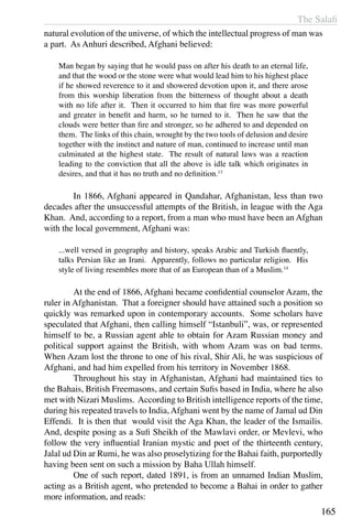 The Salafi
165
natural evolution of the universe, of which the intellectual progress of man was
a part. As Anhuri described, Afghani believed:
Man began by saying that he would pass on after his death to an eternal life,
and that the wood or the stone were what would lead him to his highest place
if he showed reverence to it and showered devotion upon it, and there arose
from this worship liberation from the bitterness of thought about a death
with no life after it. Then it occurred to him that fire was more powerful
and greater in benefit and harm, so he turned to it. Then he saw that the
clouds were better than fire and stronger, so he adhered to and depended on
them. The links of this chain, wrought by the two tools of delusion and desire
together with the instinct and nature of man, continued to increase until man
culminated at the highest state. The result of natural laws was a reaction
leading to the conviction that all the above is idle talk which originates in
desires, and that it has no truth and no definition.13
	 In 1866, Afghani appeared in Qandahar, Afghanistan, less than two
decades after the unsuccessful attempts of the British, in league with the Aga
Khan. And, according to a report, from a man who must have been an Afghan
with the local government, Afghani was:
...well versed in geography and history, speaks Arabic and Turkish fluently,
talks Persian like an Irani. Apparently, follows no particular religion. His
style of living resembles more that of an European than of a Muslim.14
	 At the end of 1866, Afghani became confidential counselor Azam, the
ruler in Afghanistan. That a foreigner should have attained such a position so
quickly was remarked upon in contemporary accounts. Some scholars have
speculated that Afghani, then calling himself “Istanbuli”, was, or represented
himself to be, a Russian agent able to obtain for Azam Russian money and
political support against the British, with whom Azam was on bad terms.
When Azam lost the throne to one of his rival, Shir Ali, he was suspicious of
Afghani, and had him expelled from his territory in November 1868.
	 Throughout his stay in Afghanistan, Afghani had maintained ties to
the Bahais, British Freemasons, and certain Sufis based in India, where he also
met with Nizari Muslims. According to British intelligence reports of the time,
during his repeated travels to India, Afghani went by the name of Jamal ud Din
Effendi. It is then that would visit the Aga Khan, the leader of the Ismailis.
And, despite posing as a Sufi Sheikh of the Mawlavi order, or Mevlevi, who
follow the very influential Iranian mystic and poet of the thirteenth century,
Jalal ud Din ar Rumi, he was also proselytizing for the Bahai faith, purportedly
having been sent on such a mission by Baha Ullah himself.
	 One of such report, dated 1891, is from an unnamed Indian Muslim,
acting as a British agent, who pretended to become a Bahai in order to gather
more information, and reads:
 