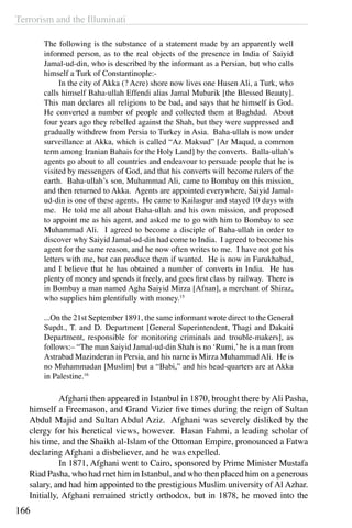 Terrorism and the Illuminati
166
The following is the substance of a statement made by an apparently well
informed person, as to the real objects of the presence in India of Saiyid
Jamal-ud-din, who is described by the informant as a Persian, but who calls
himself a Turk of Constantinople:-
	 In the city of Akka (? Acre) shore now lives one Husen Ali, a Turk, who
calls himself Baha-ullah Effendi alias Jamal Mubarik [the Blessed Beauty].
This man declares all religions to be bad, and says that he himself is God.
He converted a number of people and collected them at Baghdad. About
four years ago they rebelled against the Shah, but they were suppressed and
gradually withdrew from Persia to Turkey in Asia. Baha-ullah is now under
surveillance at Akka, which is called “Az Maksud” [Ar Maqud, a common
term among Iranian Bahais for the Holy Land] by the converts. Balla-ullah’s
agents go about to all countries and endeavour to persuade people that he is
visited by messengers of God, and that his converts will become rulers of the
earth. Baha-ullah’s son, Muhammad Ali, came to Bombay on this mission,
and then returned to Akka. Agents are appointed everywhere, Saiyid Jamal-
ud-din is one of these agents. He came to Kailaspur and stayed 10 days with
me. He told me all about Baha-ullah and his own mission, and proposed
to appoint me as his agent, and asked me to go with him to Bombay to see
Muhammad Ali. I agreed to become a disciple of Baha-ullah in order to
discover why Saiyid Jamal-ud-din had come to India. I agreed to become his
agent for the same reason, and he now often writes to me. I have not got his
letters with me, but can produce them if wanted. He is now in Farukhabad,
and I believe that he has obtained a number of converts in India. He has
plenty of money and spends it freely, and goes first class by railway. There is
in Bombay a man named Agha Saiyid Mirza [Afnan], a merchant of Shiraz,
who supplies him plentifully with money.15
	
...On the 21st September 1891, the same informant wrote direct to the General
Supdt., T. and D. Department [General Superintendent, Thagi and Dakaiti
Department, responsible for monitoring criminals and trouble-makers], as
follows:– “The man Saiyid Jamal-ud-din Shah is no ‘Rumi,’he is a man from
Astrabad Mazinderan in Persia, and his name is Mirza Muhammad Ali. He is
no Muhammadan [Muslim] but a “Babi,” and his head-quarters are at Akka
in Palestine.16
	 Afghani then appeared in Istanbul in 1870, brought there by Ali Pasha,
himself a Freemason, and Grand Vizier five times during the reign of Sultan
Abdul Majid and Sultan Abdul Aziz. Afghani was severely disliked by the
clergy for his heretical views, however. Hasan Fahmi, a leading scholar of
his time, and the Shaikh al-Islam of the Ottoman Empire, pronounced a Fatwa
declaring Afghani a disbeliever, and he was expelled.
	 In 1871, Afghani went to Cairo, sponsored by Prime Minister Mustafa
Riad Pasha, who had met him in Istanbul, and who then placed him on a generous
salary, and had him appointed to the prestigious Muslim university of Al Azhar.
Initially, Afghani remained strictly orthodox, but in 1878, he moved into the
 