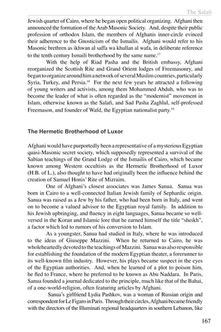 The Salafi
167
Jewish quarter of Cairo, where he began open political organizing. Afghani then
announced the formation of theArab Masonic Society. And, despite their public
profession of orthodox Islam, the members of Afghanis inner-circle evinced
their adherence to the Gnosticism of the Ismailis. Afghani would refer to his
Masonic brethren as ikhwan al saffa wa khullan al wafa, in deliberate reference
to the tenth century Ismaili brotherhood by the same name.17
	 With the help of Riad Pasha and the British embassy, Afghani
reorganized the Scottish Rite and Grand Orient lodges of Freemasonry, and
begantoorganizearoundhimanetworkofseveralMuslimcountries,particularly
Syria, Turkey, and Persia.18
For the next few years he attracted a following
of young writers and activists, among them Mohammed Abduh, who was to
become the leader of what is often regarded as the “modernist” movement in
Islam, otherwise known as the Salafi, and Sad Pasha Zaghlul, self-professed
Freemason, and founder of Wafd, the Egyptian nationalist party.19
The Hermetic Brotherhood of Luxor
Afghani would have purportedly been a representative of a mysterious Egyptian
quasi-Masonic secret society, which supposedly represented a survival of the
Sabian teachings of the Grand Lodge of the Ismailis of Cairo, which became
known among Western occultists as the Hermetic Brotherhood of Luxor
(H.B. of L.), also thought to have had originally been the influence behind the
creation of Samuel Honis’ Rite of Mizraim.
	 One of Afghani’s closest associates was James Sanua. Sanua was
born in Cairo to a well-connected Italian Jewish family of Sephardic origin.
Sanua was raised as a Jew by his father, who had been born in Italy, and went
on to become a valued advisor to the Egyptian royal family. In addition to
his Jewish upbringing, and fluency in eight languages, Sanua became so well-
versed in the Koran and Islamic lore that he earned himself the title “sheikh”,
a factor which led to rumors of his conversion to Islam.
	 As a youngster, Sanua had studied in Italy, where he was introduced
to the ideas of Giuseppe Mazzini. When he returned to Cairo, he was
wholeheartedlydevotedtotheteachingsofMazzini. Sanuawasalsoresponsible
for establishing the foundation of the modern Egyptian theater, a forerunner to
its well-known film industry. However, his plays became suspect in the eyes
of the Egyptian authorities. And, when he learned of a plot to poison him,
he fled to France, where he preferred to be known as Abu Naddara. In Paris,
Sanua founded a journal dedicated to the principle, much like that of the Bahai,
of a one-world-religion, often featuring articles by Afghani.
	 Sanua’s girlfriend Lydia Pashkov, was a woman of Russian origin and
correspondentforLeFigaroinParis. Throughtheircircles,Afghanibecamefriendly
with the directors of the Illuminati regional headquarters in southern Lebanon, like
 