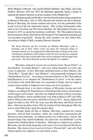 Terrorism and the Illuminati
168
Sheik Medjuel el-Mezrab, who married British dilettante, Jane Digby, and Lydia
Pashkov. Between 1870 and 1875, the Illuminati apparently began a project to
replicate the Italian Carbonari in all the countries of the Middle East.20
	 BothSanuaandLydiaPashkovwerealsofriendsandtravelingcompanions
of Helena P. Blavatksy, who in 1856, Mazzini had initiated into the Carbonari.
Helena P. Blavatsky, the famous medium and mystic, was the godmother of the
occult revival of the late nineteenth century. After writing monumental works
such as Isis Unveiled, and The Secret Doctrine, the Theosophical Society was
formed in 1875, to spread her teachings worldwide. The Theosophical Society
had Freemasons Henry Steel Olcott and George H. Felt appointed president and
vice-president respectfully. Among the early members was also Albert Pike.
According to Manly P. Hall, a leading Masonic historian:
The Secret Doctrine and Isis Unveiled are Madame Blavatsky’s gifts to
humanity, and to those whose vision can pierce the menacing clouds of
imminent disaster it is no exaggeration to affirm that these writings are the most
vital literary contribution to the modern world. No more can they be compared
with other books than can the light of the sun be compared with the lamp of the
glowworm. The Secret Doctrine assumes the dignity of a scripture.21
	 Blavatsky claimed to receive her revelations from “Secret Chiefs”, or
disembodied “Ascended Masters”, who were aiding humanity to evolve into
a race of supermen. At first, Blavatsky attributed names to these Masters, like
“Tuitit Bey”, “Serapis Bey”, and “Hilarion”, who purportedly belonged to the
“Brotherhood of Luxor”. According to Joscelyn Godwin, in The Theosophical
Enlightenment, if we interpret the “Brotherhood of Luxor” to be the coterie
of occultists with which Blavatsky was associated in Egypt, then we ought to
assume Jamal ad-Din al Afghani to have been one of its members.22
	 Although there is no direct evidence of Blavatsky having met with
Afghani,accordingtoK.PaulJohnson,inTheMastersRevealed,circumstances
would suggest such contact. Not only wasAfghani familiar with her associates
Sanua and Pashkov, but he and Blavatsky were both in India in 1857 and 1858,
both in Tbilisi in the mid-sixties, and both in Cairo in 1871. Again,Afghani left
Egypt for India in late 1879, the same year that Blavatsky and Olcott arrived
there. After leaving India in late 1882, he resided in Paris throughout 1884, the
year in which Blavatsky spent the summer there.
	 Through Jamal ud Din al Afghani, Blavatsky acquired her central
doctrines, derived from Ismailism, which she would then communicate the
Western occult community. As Johnson points out, in Blavatsky’s article, The
Eastern Gupta Vidy and the Kabbalah, she claims the “real Kabbalah” is to be
found in the Chaldean Book of Numbers. Although it is unknown to scholars,
Blavatsky cites this book frequently in her tomes, Isis Unveiled and The Secret
Doctrine. She claims to have received it from a “Persian Sufi”, and as K. Paul
Johnson points out, Afghani is its most likely source.
 