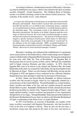The Salafi
169
	 According to Johnson, a fundamental structure in Blavatsky’s doctrines
can only be attributed to one source, which is also related to the ideas of another
occultist, Gurdjieff: Ismaili Gnosticism. The Chaldean Book of Numbers
teaches a sevenfold cosmology similar to the eclectic Ismaili mysticism. “The
centrality of the number seven”, notes Johnson:
...is a major clue which points to Ismaili gnosis as an important source for both
Blavatsky and Gurdjieff. Henri Corbin’s Cyclical Time and Ismaili Gnosis
describes the doctrine of a sevenfold cosmic evolutionary process, repeated
in a sevenfold historical scheme, paralleled by a sevenfold initiatory path for
the individual adept. This corresponds exactly to the Mahatma letters [of
Blavatsky] teaching that “the degrees of an Adept’s initiation mark the seven
stages at which he discovers the secret of the sevenfold principles in nature
and man and awakens his dormant powers.” The doctrine of the Resurrection
acquires a specific meaning in Ismaili gnosis which relates it to Blavatsky’s
teachings. Each of the seven principles of the individual is “resurrected” by
the influence of the next higher principle. HPB’s sevenfold breakdown of
human principles was presented variously as Chaldean, Tibetan, and Chaldeo-
Tibetan. But in fact its closest historical analogue is Ismaili.23
	 Blavatsky’s teachings also influenced the establishment of a prominent
secret society known as the Golden Dawn, which would emerge out ofAfghani’s
contactswiththeleadersofEgyptianRiteFreemasonry. Havinggoneunderground
for some time, until 1848, the “Year of Revolutions”, the Egyptian Rite of
Freemasonry then revived its activity in Paris, and by 1856 had also established
itself in Egypt, America, Romania, and other countries. In 1872, when the
Egyptian Rite came to be known as the Antient and Primitive Rite, the Grand
Mastership of the order was assumed by John Yarker, having been handed to him
by Marconis de Negre. Yarker was also familiar with Blavatsky, having met her
in England in 1878, and appears to have conferred on her a Masonic initiation,
though there have been attempts to refute her involvement in Freemasonry.
	 In Paris, Yarker met Pascal Beverly Randolph, an African-American
occultist who had traveled to Egypt, where he was supposedly initiated by a
secret priestess of the Ismaili Muslims. Paschal Randolph was a noted medium,
healer, occultist and author of his day, and also counted among his personal
friends Bulwer-Lytton. Randolph’s Brotherhood of Eulis claimed descent from
the Rosicrucian Order, by charter of the “Supreme Grand Lodge of France”, and
taught spiritual healing, western occultism and principals of race regeneration
through forms of sex magic. Through Randolph,Yarker passed on the tradition of
the Hermetic Brotherhood of Luxor, that was reborn as the Hermitic Brotherhood
of Light, a continuation of the Frates Lucis, or Asiatic Brethren.
	 In 1873, Carl Kellner, an associate of Randolph, was another of the
many occultists associated with Egyptian Freemasonry, who had traveled to
Cairo in the time of al Afghani’s activity. There he met, for the first time, a
mysterious young man, then going by the name of Aia Aziz, also known as
 