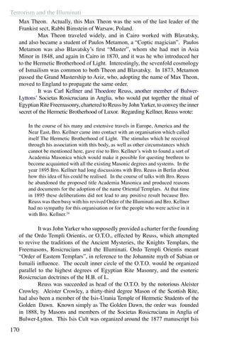 Terrorism and the Illuminati
170
Max Theon. Actually, this Max Theon was the son of the last leader of the
Frankist sect, Rabbi Bimstein of Warsaw, Poland.
	 Max Theon traveled widely, and in Cairo worked with Blavatsky,
and also became a student of Paulos Metamon, a “Coptic magician”. Paulos
Metamon was also Blavatsky’s first “Master”, whom she had met in Asia
Minor in 1848, and again in Cairo in 1870, and it was he who introduced her
to the Hermetic Brotherhood of Light. Interestingly, the sevenfold cosmology
of Ismailism was common to both Theon and Blavatsky. In 1873, Metamon
passed the Grand Mastership to Aziz, who, adopting the name of Max Theon,
moved to England to propagate the same order.
	 It was Carl Kellner and Thoedore Reuss, another member of Bulwer-
Lyttons’ Societas Rosicruciana in Anglia, who would put together the ritual of
Egyptian Rite Freemasonry, chartered to Reuss by JohnYarker, to convey the inner
secret of the Hermetic Brotherhood of Luxor. Regarding Kellner, Reuss wrote:
In the course of his many and extensive travels in Europe, America and the
Near East, Bro. Kellner came into contact with an organisation which called
itself The Hermetic Brotherhood of Light. The stimulus which he received
through his association with this body, as well as other circumstances which
cannot be mentioned here, gave rise to Bro. Kellner’s wish to found a sort of
Academia Masonica which would make it possible for questing brethren to
become acquainted with all the existing Masonic degrees and systems. In the
year 1895 Bro. Kellner had long discussions with Bro. Reuss in Berlin about
how this idea of his could be realised. In the course of talks with Bro. Reuss
he abandoned the proposed title Academia Masonica and produced reasons
and documents for the adoption of the name Oriental Templars. At that time
in 1895 these deliberations did not lead to any positive result because Bro.
Reuss was then busy with his revived Order of the Illuminati and Bro. Kellner
had no sympathy for this organisation or for the people who were active in it
with Bro. Kellner.24
	 It was John Yarker who supposedly provided a charter for the founding
of the Ordo Templi Orientis, or O.T.O., effected by Reuss, which attempted
to revive the traditions of the Ancient Mysteries, the Knights Templars, the
Freemasons, Rosicrucians and the Illuminati. Ordo Templi Orientis meant
“Order of Eastern Templars”, in reference to the Johannite myth of Sabian or
Ismaili influence. The occult inner circle of the O.T.O. would be organized
parallel to the highest degrees of Egyptian Rite Masonry, and the esoteric
Rosicrucian doctrines of the H.B. of L.
	 Reuss was succeeded as head of the O.T.O. by the notorious Aleister
Crowley. Aleister Crowley, a thirty-third degree Mason of the Scottish Rite,
had also been a member of the Isis-Urania Temple of Hermetic Students of the
Golden  Dawn. Known simply as The Golden Dawn, the order was founded
in 1888, by Masons and members of the Societas Rosicruciana in Anglia of
Bulwer-Lytton. This Isis Cult was organized around the 1877 manuscript Isis
 