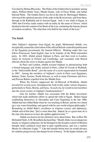The Salafi
171
Unveiled by Helena Blavatsky. The Order of the Golden Dawn included, among
others, William Butler Yeats, Maude Gonne, wife of Oscar Wilde, and Arthur
Edward Waite. The Golden Dawn was led at the time by McGreggor Mathers,
who traced the spiritual ancestry of the order to the Rosicrucians, and from there,
through to the Kabbalah and to Ancient Egypt. And, it was while in Egypt, in
1904, that Crowley made contact with an entity by the name of Aiwass, which
dictated to him the content of his Book of the Law, containing the famous dictum
of modern occultism, “Do what thou wilt shall be the whole of the Law.”
The Salafi
After Afghani’s departure from Egypt, his pupil, Mohammed Abduh, was
inexplicably named the chief editor of the official British-controlled publication
of the Egyptian government, the Journal Officiel. Working under him was
fellow-Freemason, Saad Zaghul, later to be founder of the Wafd nationalist
party. In 1883, Abduh joined Afghani in Paris, and then went to London,
where he lectured at Oxford and Cambridge, and consulted with British
officials about the crisis in Sudan against the Mahdi.
	 In Paris and London, Abduh assisted Afghani in administering both
a French-language and Arabic journal in Paris, called Al Urwah al Wuthkah,
or the “Indissoluble Bond”, also the name of a secret organization he founded
in 1883. Among the members of Afghani’s circle in Paris were Egyptians,
Indians, Turks, Syrians, North Africans, as well as many Christians and Jews,
and Persian Bahais expelled from the Middle East.
	 When the French suppressed the Al-Murwah al-Wuthkah, Abduh
traveled for several years, throughout the Arab world, under various disguises,
particularly to Tunis, Beiruk, and Syria. In each city, he would recruit members
into the secret society of Afghani’s fundamentalism.25
	 Like his teacher, Abduh was associated with the Bahai movement,
which had made deliberate efforts to spread the faith to Egypt. Bahais began
establishing themselves in Alexandria and Cairo beginning in the late 1860.
Abduh had met Abdul Baha when he was teaching in Beirut, and the two struck
up a very warm friendship, and agreed with his one-world-religion philosophy.26
Remarking on Abdul Baha’s excellence in religious science and diplomacy,
Abduh said of him that, “[he] is more than that. Indeed, he is a great man; he is
the man who deserves to have the epithet applied to him.”27
	 Abduh was known for his reformist views about Islam. But, in How We
Defended Orabi,A.M. Broadbent declared that, “SheikhAbdu was no dangerous
fanatic or religious enthusiast, for he belonged to the broadest school of Moslem
thought, held a political creed akin to pure republicanism, and was a zealous
Master of a Masonic Lodge.”28
Like the Ismailis before him, he would advance
his students progressively into deeper levels of heresy. To the higher initiates, he
 