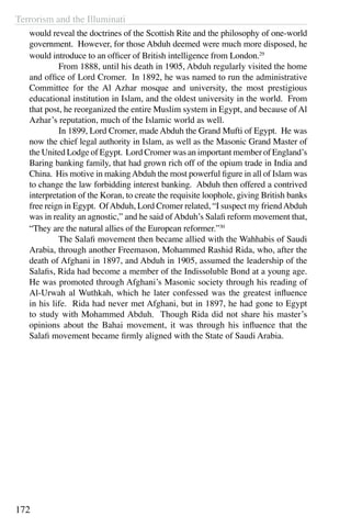 Terrorism and the Illuminati
172
would reveal the doctrines of the Scottish Rite and the philosophy of one-world
government. However, for those Abduh deemed were much more disposed, he
would introduce to an officer of British intelligence from London.29
	 From 1888, until his death in 1905, Abduh regularly visited the home
and office of Lord Cromer. In 1892, he was named to run the administrative
Committee for the Al Azhar mosque and university, the most prestigious
educational institution in Islam, and the oldest university in the world. From
that post, he reorganized the entire Muslim system in Egypt, and because of Al
Azhar’s reputation, much of the Islamic world as well.
	 In 1899, Lord Cromer, made Abduh the Grand Mufti of Egypt. He was
now the chief legal authority in Islam, as well as the Masonic Grand Master of
the United Lodge of Egypt. Lord Cromer was an important member of England’s
Baring banking family, that had grown rich off of the opium trade in India and
China. His motive in makingAbduh the most powerful figure in all of Islam was
to change the law forbidding interest banking. Abduh then offered a contrived
interpretation of the Koran, to create the requisite loophole, giving British banks
free reign in Egypt. OfAbduh, Lord Cromer related, “I suspect my friendAbduh
was in reality an agnostic,” and he said ofAbduh’s Salafi reform movement that,
“They are the natural allies of the European reformer.”30
	 The Salafi movement then became allied with the Wahhabis of Saudi
Arabia, through another Freemason, Mohammed Rashid Rida, who, after the
death of Afghani in 1897, and Abduh in 1905, assumed the leadership of the
Salafis, Rida had become a member of the Indissoluble Bond at a young age.
He was promoted through Afghani’s Masonic society through his reading of
Al-Urwah al Wuthkah, which he later confessed was the greatest influence
in his life. Rida had never met Afghani, but in 1897, he had gone to Egypt
to study with Mohammed Abduh. Though Rida did not share his master’s
opinions about the Bahai movement, it was through his influence that the
Salafi movement became firmly aligned with the State of Saudi Arabia.
 