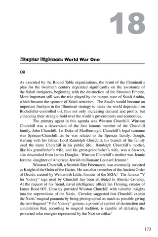 173
Oil
As executed by the Round Table organizations, the brunt of the Illuminati’s
plan for the twentieth century depended significantly on the assistance of
the Salafi intriguers, beginning with the destruction of the Ottoman Empire.
More important still was the role-played by the puppet-state of Saudi Arabia,
which became the sponsor of Salafi terrorism. The Saudis would become an
important linchpin in the Illuminati strategy to make the world dependent on
Rockefeller-controlled oil, thus not only increasing demand and profits, but
enhancing their strangle-hold over the world’s governments and economies.
	 The primary agent in this agenda was Winston Churchill. Winston
Churchill was a descendant of the first famous member of the Churchill
family, John Churchill, 1st Duke of Marlborough. Churchill’s legal surname
was Spencer-Churchill, as he was related to the Spencer family, though,
starting with his father, Lord Randolph Churchill, his branch of the family
used the name Churchill in his public life. Randolph Churchill’s mother,
like his grandfather’s wife, and his great-grandfather’s wife, was a Stewart,
also descended from James Douglas. Winston Churchill’s mother was Jennie
Jerome, daughter of American Jewish millionaire Leonard Jerome.1
	 Winston Churchill, a Scottish Rite Freemason, was eventually invested
as Knight of the Order of the Garter. He was also a member of theAncient Order
of Druids, created by Wentworth Little, founder of the SRIA.2
The famous “V
for Victory” sign used by Churchill has been attributed to Aleister Crowley.
At the request of his friend, naval intelligence officer Ian Fleming, creator of
James Bond 007, Crowley provided Winston Churchill with valuable insights
into the superstitions of the Nazis. Crowley suggested that Churchill exploit
the Nazis’ magical paranoia by being photographed as much as possible giving
the two-fingered “V for Victory” gesture, a powerful symbol of destruction and
annihilation that, according to magical tradition, is capable of defeating the
perverted solar energies represented by the Nazi swastika.3
	
18
: World War One
 