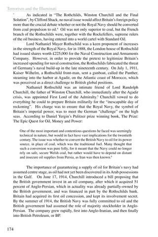 Terrorism and the Illuminati
174
`	 As indicated in “The Rothchilds, Winston Churchill and the Final
Solution”, by Clifford Shack, no naval issue would affect Britain’s foreign policy
more than the crucial debate whether or not the Royal Navy should be converted
from coal propulsion to oil.4
Oil was not only superior to coal, but the French
branch of the Rothschilds were, together with the Rockefellers, supreme rulers
of the oil business, having entered into a world cartel with Standard Oil.
	 Lord Nathaniel Mayer Rothschild was a keen proponent of increases
in the strength of the Royal Navy, for in 1888, the London house of Rothschild
had issued shares worth £225,000 for the Naval Construction and Armaments
Company. However, in order to provide the pretext to legitimize Britain’s
increased spending for naval construction, the Rothschilds fabricated the threat
of Germany’s naval build-up in the late nineteenth century. On July 1, 1911,
Kaiser Wilhelm, a Rothschild front-man, sent a gunboat, called the Panther,
steaming into the harbor at Agadir, on the Atlantic coast of Morocco, which
was perceived as a direct challenge to British global positions.
	 Nathaniel Rothschild was an intimate friend of Lord Randolph
Churchill, the father of Winston Churchill, who immediately after the Agadir
crisis, was appointed First Lord of the Admiralty.5
Churchill vowed to do
everything he could to prepare Britain militarily for the “inescapable day of
reckoning”. His charge was to ensure that the Royal Navy, the symbol of
Britain’s imperial power, was to meet the German “challenge” on the high
seas. According to Daniel Yergin’s Pulitzer prize winning book, The Prize:
The Epic Quest for Oil, Money and Power:
One of the most important and contentious questions he faced was seemingly
technical in nature, but would in fact have vast implications for the twentieth
century. The issue was whether to convert the British Navy to oil for its power
source, in place of coal, which was the traditional fuel. Many thought that
such a conversion was pure folly, for it meant that the Navy could no longer
rely on safe, secure Welsh coal, but rather would have to depend on distant
and insecure oil supplies from Persia, as Iran was then known.6
	 The importance of guaranteeing a supply of oil for Britain’s navy had
assumed centre stage, as oil had not yet been discovered in itsArab possessions
in the Gulf. On June 17, 1914, Churchill introduced a bill proposing that
the British government invest in an oil company, after which it acquired 51
percent of Anglo-Persian, which in actuality was already partially-owned by
the British government, and was financed in part by the Rothschilds bank.
Britain had acquired its first oil concession, and kept its involvement secret.
By the summer of 1914, the British Navy was fully committed to oil and the
British government had assumed the role of majority stockholder in Anglo-
Persian. The company grew rapidly, first into Anglo-Iranian, and then finally
into British Petroleum, or BP.
 
