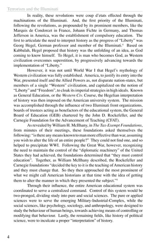Terrorism and the Illuminati
4
	 In reality, these revolutions were coup d’etats effected through the
machinations of the Illuminati. And, the first priority of the Illuminati,
following the revolutions, as propounded by its prominent members, like the
Marquis de Condorcet in France, Johann Fichte in Germany, and Thomas
Jefferson in America, was the establishment of compulsory education. The
first to articulate the need to interpret history as the progress of “Liberty” was
Georg Hegel, German professor and member of the Illuminati.4
Based on
Kabbalah, Hegel proposed that history was the unfolding of an idea, as God
coming to know himself. To Hegel, it is man who becomes God, as Western
civilization overcomes superstition, by progressively advancing towards the
implementation of “Liberty.”
	 However, it was not until World War I that Hegel’s mythology of
Western civilization was fully established. America, to justify its entry into the
War, presented itself and the Allied Powers as, not disparate nation-states, but
members of a single “Western” civilization, and capitalized on the notion of
“Liberty” and “Freedom”, to cloak its imperial strategies in high ideals. Known
as General Education, or the Western Civ. Course, the Hegelian interpretation
of history was then imposed on the American university system. The mission
was accomplished through the influence of two Illuminati front organizations,
boards of trustees acting as benefactors of the educational system, the General
Board of Education (GEB) chartered by the John D. Rockefeller, and the
Carnegie Foundation for the Advancement of Teaching (CFAT).
	 As revealed by William H. McIlhany, in The Tax-Exempt Foundations,
from minutes of their meetings, these foundations asked themselves the
following: “is there any means known to man more effective than war, assuming
you wish to alter the life of an entire people?” They could not find one, and so
helped to precipitate WWI. Following the Great War, however, recognizing
the need to maintain the control of the “diplomatic machinery” of the United
States they had achieved, the foundations determined that “they must control
education”. Together, as William McIlhany described, the Rockefeller and
Carnegie foundations “decided the key to it is the teaching ofAmerican history
and they must change that. So they then approached the most prominent of
what we might call American historians at that time with the idea of getting
them to alter the manner in which they presented the subject.”5
	 Through their influence, the entire American educational system was
coordinated to serve a centralized command. Control of this system would be
two-pronged, dividing study into pure and social sciences. The pure or applied
sciences were to serve the emerging Military-Industrial-Complex, while the
social sciences, like psychology, sociology, and anthropology, were designed to
study the behaviour of human beings, towards achieving means of controlling or
modifying that behaviour. Lastly, the remaining fields, like history of political
science, were to inculcate a proper “interpretation” of history.
 