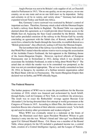 World War One
175
	 Anglo-Persian was not to be Britain’s sole supplier of oil, as Churchill
stated to Parliament in 1913, “On no one quality, on no one process, on no one
country, on no one route and on no one field must we be dependent. Safety
and certainty in oil lie in variety, and variety alone.”7
Germany had already
expanded toward Turkey and South into Africa.
	 But, Germany’s move eastward was restricted by Britain’s control of
important sea lanes. Therefore, Germany struck a deal with the Ottoman Empire
to build a railway from Berlin to Baghdad. The Round Table was especially
alarmed about this agreement, as it would provide direct German access to the
Middle East oil, bypassing the Suez Canal controlled by the British. Britain
had earlier precluded extension of the railway to the Persian Gulf by secretly
concluding an agreement with the Sabah clan, of Kuwait, another family of
secret Jews, related to the Saudis through theAnza tribe, to establish Kuwait as a
“British protectorate”, thus effectively sealing it off from the Ottoman Empire.
	 The last northern link of the railway was in Serbia. History books record
that World War I started when the nations went to war to avenge the assassination
of the Archduke Francis Ferdinand, the heir-apparent to the Habsburg throne
of the Austro-Hungarian Empire. However, top-level officials of European
Freemasonry met in Switzerland in 1912, during which it was decided to
assassinate the Archduke Ferdinand, in order to bring about World War I.8
The
actual date on which the murder was to be committed was postponed, as the
time was not yet considered appropriate. The act was finally committed on June
28, 1914, in Sarajevo, by members of a Serbian terrorist organization called
the Black Hand, with ties to Freemasonry. The Austro-Hungarian Empire then
declared war on Serbia, and WWI officially began.
The Federal Reserve
The further purpose of WWI was to create the preconditions for the Russian
revolution of 1918, which was financed and orchestrated by Jacob Schiff,
through Kuhn, Loeb & Company of New York, to overthrow the aristocracy.
The result was to exact the Rothschilds’ revenge against Russian Czar
Alexander I, for having thwarted their first attempt at world government at the
Congress of Vienna in 1815. According to Albert Pike, the further aim was to
transform Russia into a bastion of their atheistic communist creed, “to be built
up and used to destroy other governments and weaken religion.”9
	 When WWI was eventually mired in a stalemate at the fronts of
Europe, the Illuminati used their agent President Woodrow Wilson to gain
America’s entry into the war. Wilson’s friend and “alter ego” was Rothschild
agent Col. Edward Mandell House. Col. House was a member of the Round
Table, whose projects for the US included a graduated income tax, a central
bank, creation of a Central Intelligence Agency, and the League of Nations.
 