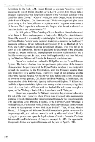 Terrorism and the Illuminati
176
According to the Col. E.M. House Report, a ten-page “progress report”,
addressed to British Prime Minister David Lloyd George, Col. House details
progress in preparing “for the peaceful return of the American colonies to the
dominion of the Crown.” “Crown” refers, not to the Queen, but to the owners
of the Bank of England. Col. House writes: “We have wrapped this plan in the
peace treaty so that the world must accept from us the League or a continuance
of the war. The League is in substance the Empire with America admitted on
the same basis as our other colonies.”10
	 In 1911, prior to Wilson’s taking office as President, House had returned
to his home in Texas and completed a book called Philip Dru, Administrator.
Ostensibly a novel, it was actually a detailed plan for the future government of
the United States, “which would establish Socialism as dreamed by Karl Marx”,
according to House. It was published anonymously by B. W. Huebsch of New
York, and widely circulated among government officials, who were left in no
doubt as to its authorship. The novel predicted the enactment of the graduated
income tax, excess profits tax, unemployment insurance, social security, and a
flexible currency system. In short, it was the blueprint which was later followed
by the Woodrow Wilson and Franklin D. Roosevelt administrations.
	 One of the institutions outlined in Philip Dru was the Federal Reserve
System. The bankers had not been in a position to gain control of the issuance
of money from the government of the United States, to whom it was designated
through its Congress by the Constitution, until the Congress granted them
their monopoly for a central bank. Therefore, much of the influence exerted
to have the Federal Reserve Act passed was done behind the scenes, principally
by two non-elected persons, Col. House and Paul Warburg, a Shabbatean, and
representative of the Rothschild dynasty in France and England.382
Effectively,
the Federal System ceded the right to print money to what was merely a legalized
cartel of private banks, affiliated with the Rothschilds in London, through the
agency of the Warburgs, Rockefellers, Kuhn-Loeb, and J.P Morgan.
	 House was responsible for Wilson’s campaign that promised to keep the
US out of the war. However, when Wilson was presented with incriminating
evidenceofhisillicitrelationshipwithaformercolleague,hewasforcedtocomply
with appointing Louis Dembitz Brandeis, to the Supreme Court.12
Brandeis, a
leading Frankist, was head of world Zionism, when the war forced the movement
to move its headquarters to New York from Berlin.13
Then, Wilson, Mandel
House, J .P. Morgan and Winston Churchill conspired together to ensure that
the passenger ship, the Lusitania, would be sunk by a German U-boat.14
Finally,
relying to a great extent upon the legal opinion of Justice Brandeis, President
Wilson addressed both houses of Congress on April 2, 1917. He appealed to
Congress to declare war against Germany and they did on April 7, 1917.
 