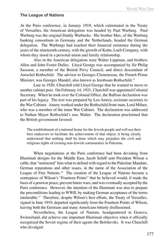 World War One
177
The League of Nations
At the Paris conference, in January 1919, which culminated in the Treaty
of Versailles, the American delegation was headed by Paul Warburg. Paul
Warburg was the original Daddy Warbucks. His brother Max, of the Warburg
banking consortium in Germany and the Netherlands, headed the German
delegation. The Warburgs had reached their financial eminence during the
years of the nineteenth century, with the growth of Kuhn, Loeb Company, with
whom they stood in a personal union and family relationship.
	 Also in the American delegation were Walter Lippman, and brothers
Allen and John Foster Dulles. Lloyd George was accompanied by Sir Philip
Sassoon, a member of the British Privy Council, and direct descendant of
Amschel Rothschild. The advisor to Georges Clemenceau, the French Prime
Minister, was Georges Mandel, also known as Jeroboam Rothschild.15
	 Late in 1920, Churchill told Lloyd George that he wanted to move to
another cabinet post. On February 14, 1921, Churchill was appointed Colonial
Secretary. When he took over the Colonial Office, the Balfour declaration was
part of his legacy. The text was prepared by Leo Amery, assistant secretary to
the War Cabinet. Amery worked under the Rothschild front-man, Lord Milner,
who was a member of the inner War Cabinet. The declaration was addressed
to Nathan Mayer Rothschild’s son, Walter. The declaration proclaimed that
the British government favored:
The establishment of a national home for the Jewish people and will use their
best endeavors to facilitate the achievement of that object, it being clearly
understood that nothing shall be done which may prejudice the civil and
religious rights of existing non-Jewish communities in Palestine.
	 When negotiations at the Paris conference had been deviating from
Illuminati designs for the Middle East, Jacob Schiff sent President Wilson a
cable, that “instructed” him what to defend with regard to the Palestine Mandate,
German reparations and other issues, in the name of the Association of the
League of Free Nations.16
The creation of the League of Nations became a
centrepiece of Wilson’s “Fourteen Points” that he believed would, if made the
basis of a postwar peace, prevent future wars, and was eventually accepted by the
Paris conference. However, the intention of the Illuminati was also to prepare
the preconditions leading to WWII, by making German acceptance of the terms
intolerable.17
Therefore, despite Wilson’s best efforts, the Treaty of Versailles,
signed in June 1919, departed significantly from the Fourteen Points of Wilson,
leaving both the Germans and many Americans bitterly disillusioned.
	 Nevertheless, the League of Nations, headquartered in Geneva,
Switzerland, did achieve one important Illuminati objective when it officially
recognized the Soviet regime of their agents the Bolsheviks. It was Churchill
who divulged:
 