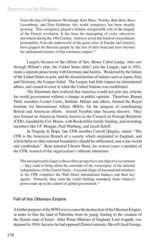 Terrorism and the Illuminati
178
From the days of Spartacus Weishaupt, Karl Marx, Trotsky, Bela Kun, Rosa
Luxemburg, and Ema Goldman, this world conspiracy has been steadily
growing. This conspiracy played a definite recognizable role in the tragedy
of the French revolution. It has been the mainspring of every subversive
movement during the 19th Century. And now at last this band of extraordinary
personalities from the underworld of the great cities of Europe and America
have gripped the Russian people by the hair of their head and have become
the undisputed masters of that enormous empire.18
	 Largely because of the efforts of Sen. Henry Cabot Lodge, who saw
through Wilson’s plan, the United States didn’t join the League, and in 1921,
made a separate peace treaty with Germany andAustria. Weakened by the failure
of the United States to join, and the dissatisfaction of nations such as Japan, Italy
and Germany, the League failed. The League had little impact on international
affairs, and ceased to exist in when the United Nations was established. 
	 The Illuminati then realized that America would not join any scheme
for world government without a change in public opinion. Therefore, Round
Table members Lionel Curtis, Balfour, Milner and others, formed the Royal
Institute for International Affairs (RIIA), for the purpose of coordinating
British and American efforts. Arnold Toynbee later became director. They
also formed an American branch, known as the Council on Foreign Relations
(CFR), founded by Col. House, with Rockefeller family funding, and including
members like J.P. Morgan, Paul Warburg, and Jacob Schiff.
	 In Tragedy & Hope, late CFR member Carroll Quigley, stated, “The
CFR is the American Branch of a society which originated in England, and
which believes that national boundaries should be obliterated, and a one-world
rule established.” Rear Admiral Chester Ward, for sixteen years a member of
the CFR, warned of the organization’s ultimate intentions: 
The most powerful clique in these elitist groups have one objective in common
— they want to bring about the surrender of the sovereignty of the national
independence of the United States. A second clique of international members
in the CFR comprises the Wall Street international bankers and their key
agents. Primarily, they want the world banking monopoly from whatever
power ends up in the control of global government.19
Fall of the Ottoman Empire
AfurtherpurposeoftheWWIwastocausethedestructionoftheOttomanEmpire,
in order to free the land of Palestine from its grasp, leading to the creation of
the Zionist state of Israel. After Prime Minister of England, Lord Asquith, was
deposed in 1916, because he had opposed Zionist interests, David Lloyd George,
 