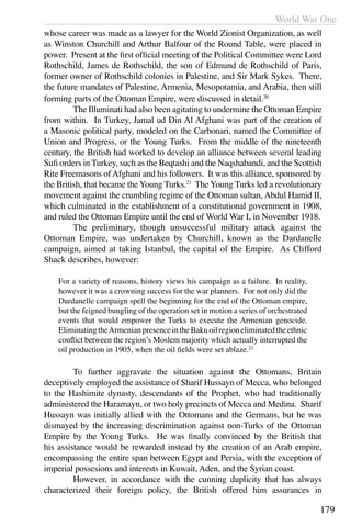 World War One
179
whose career was made as a lawyer for the World Zionist Organization, as well
as Winston Churchill and Arthur Balfour of the Round Table, were placed in
power. Present at the first official meeting of the Political Committee were Lord
Rothschild, James de Rothschild, the son of Edmund de Rothschild of Paris,
former owner of Rothschild colonies in Palestine, and Sir Mark Sykes. There,
the future mandates of Palestine, Armenia, Mesopotamia, and Arabia, then still
forming parts of the Ottoman Empire, were discussed in detail.20
	 The Illuminati had also been agitating to undermine the Ottoman Empire
from within. In Turkey, Jamal ud Din Al Afghani was part of the creation of
a Masonic political party, modeled on the Carbonari, named the Committee of
Union and Progress, or the Young Turks. From the middle of the nineteenth
century, the British had worked to develop an alliance between several leading
Sufi orders in Turkey, such as the Beqtashi and the Naqshabandi, and the Scottish
Rite Freemasons ofAfghani and his followers. It was this alliance, sponsored by
the British, that became the Young Turks.21
The Young Turks led a revolutionary
movement against the crumbling regime of the Ottoman sultan, Abdul Hamid II,
which culminated in the establishment of a constitutional government in 1908,
and ruled the Ottoman Empire until the end of World War I, in November 1918.
	 The preliminary, though unsuccessful military attack against the
Ottoman Empire, was undertaken by Churchill, known as the Dardanelle
campaign, aimed at taking Istanbul, the capital of the Empire. As Clifford
Shack describes, however:
For a variety of reasons, history views his campaign as a failure. In reality,
however it was a crowning success for the war planners. For not only did the
Dardanelle campaign spell the beginning for the end of the Ottoman empire,
but the feigned bungling of the operation set in motion a series of orchestrated
events that would empower the Turks to execute the Armenian genocide.
EliminatingtheArmenianpresenceintheBakuoilregioneliminatedtheethnic
conflict between the region’s Moslem majority which actually interrupted the
oil production in 1905, when the oil fields were set ablaze.22
	 To further aggravate the situation against the Ottomans, Britain
deceptively employed the assistance of Sharif Hussayn of Mecca, who belonged
to the Hashimite dynasty, descendants of the Prophet, who had traditionally
administered the Haramayn, or two holy precincts of Mecca and Medina. Sharif
Hussayn was initially allied with the Ottomans and the Germans, but he was
dismayed by the increasing discrimination against non-Turks of the Ottoman
Empire by the Young Turks. He was finally convinced by the British that
his assistance would be rewarded instead by the creation of an Arab empire,
encompassing the entire span between Egypt and Persia, with the exception of
imperial possesions and interests in Kuwait, Aden, and the Syrian coast.
	 However, in accordance with the cunning duplicity that has always
characterized their foreign policy, the British offered him assurances in
 