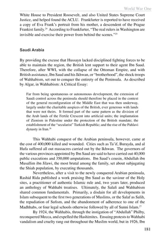 World War One
181
White House to President Roosevelt, and also United States Supreme Court
Justice, and helped found the ACLU. Frankfurter is reported to have received
a copy of Eva Frank’s portrait from his mother, a descendent of the Prague
Frankist family.24
According to Frankfurter, “The real rulers in Washington are
invisible and exercise their power from behind the scenes.”25
Saudi Arabia
By providing the excuse that Hussayn lacked disciplined fighting forces to be
able to maintain the region, the British lent support to their agent Ibn Saud.
Therefore, after WWI, with the collapse of the Ottoman Empire, and with
British assistance, Ibn Saud and his Ikhwan, or “brotherhood”, the shock troops
of Wahhabism, set out to conquer the entirety of the Peninsula. As described
by Algar, in Wahhabism: A Critical Essay:
Far from being spontaneous or autonomous development, the extension of
Saudi control across the peninsula should therefore be placed in the context
of the general reconfiguration of the Middle East that was then underway,
largely under the charitable auspices of the British, ever generous with lands
that were not theirs. It formed part of the same pattern as the division of
the Arab lands of the Fertile Crescent into artificial units; the implantation
of Zionism in Palestine under the protection of the British mandate; the
establishment of the “secularist” Turkish Republic; and the rise of the Pahlavi
dynasty in Iran.26
	 This Wahhabi conquest of the Arabian peninsula, however, came at
the cost of 400,000 killed and wounded. Cities such as Ta’if, Burayda, and al
Hufa suffered all out massacres carried out by the Ikhwan. The governors of
the various provinces appointed by Ibn Saud are said to have carried out 40,000
public executions and 350,000 amputations. Ibn Saud’s cousin, Abdullah ibn
Musallim ibn Jilawi, the most brutal among the family, set about subjugating
the Shiah population, by executing thousands.
	 Nevertheless, after a visit to the newly conquered Arabian peninsula,
Rashid Rida published a work praising Ibn Saud as the saviour of the Holy
sites, a practitioner of authentic Islamic rule and, two years later, produced
an anthology of Wahhabi treatises. Ultimately, the Salafi and Wahhabism
shared common fundamentals. Primarily, a disdain for all developments in
Islam subsequent to the first two generations of Muslims, or the Salaf as Salih,
the repudiation of Sufism, and the abandonment of adherence to one of the
Madhhabs, or four legal schools otherwise followed by all of Sunni Islam.27
	 By 1924, the Wahhabis, through the instigation of “Abdullah” Philby,
reconquered Mecca, and expelled the Hashimites. Ensuing protests to Wahhabi
vandalism and cruelty rang out throughout the Muslim world, but in 1926, Ibn
 