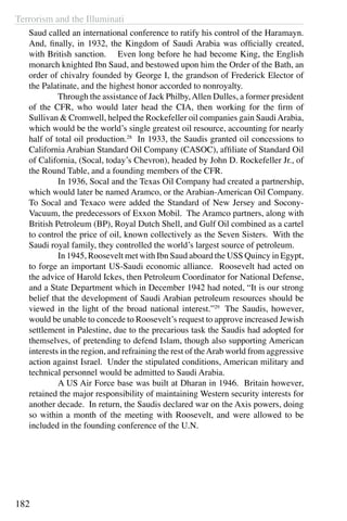 Terrorism and the Illuminati
182
Saud called an international conference to ratify his control of the Haramayn.
And, finally, in 1932, the Kingdom of Saudi Arabia was officially created,
with British sanction. Even long before he had become King, the English
monarch knighted Ibn Saud, and bestowed upon him the Order of the Bath, an
order of chivalry founded by George I, the grandson of Frederick Elector of
the Palatinate, and the highest honor accorded to nonroyalty.
	 Through the assistance of Jack Philby,Allen Dulles, a former president
of the CFR, who would later head the CIA, then working for the firm of
Sullivan & Cromwell, helped the Rockefeller oil companies gain SaudiArabia,
which would be the world’s single greatest oil resource, accounting for nearly
half of total oil production.28
In 1933, the Saudis granted oil concessions to
California Arabian Standard Oil Company (CASOC), affiliate of Standard Oil
of California, (Socal, today’s Chevron), headed by John D. Rockefeller Jr., of
the Round Table, and a founding members of the CFR.
	 In 1936, Socal and the Texas Oil Company had created a partnership,
which would later be named Aramco, or the Arabian-American Oil Company.
To Socal and Texaco were added the Standard of New Jersey and Socony-
Vacuum, the predecessors of Exxon Mobil. The Aramco partners, along with
British Petroleum (BP), Royal Dutch Shell, and Gulf Oil combined as a cartel
to control the price of oil, known collectively as the Seven Sisters. With the
Saudi royal family, they controlled the world’s largest source of petroleum.
	 In 1945, Roosevelt met with Ibn Saud aboard the USS Quincy in Egypt,
to forge an important US-Saudi economic alliance. Roosevelt had acted on
the advice of Harold Ickes, then Petroleum Coordinator for National Defense,
and a State Department which in December 1942 had noted, “It is our strong
belief that the development of Saudi Arabian petroleum resources should be
viewed in the light of the broad national interest.”29
  The Saudis, however,
would be unable to concede to Roosevelt’s request to approve increased Jewish
settlement in Palestine, due to the precarious task the Saudis had adopted for
themselves, of pretending to defend Islam, though also supporting American
interests in the region, and refraining the rest of theArab world from aggressive
action against Israel. Under the stipulated conditions, American military and
technical personnel would be admitted to Saudi Arabia. 	
	 A US Air Force base was built at Dharan in 1946. Britain however,
retained the major responsibility of maintaining Western security interests for
another decade. In return, the Saudis declared war on the Axis powers, doing
so within a month of the meeting with Roosevelt, and were allowed to be
included in the founding conference of the U.N.
 