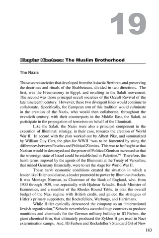 183
The Nazis
ThosesecretsocietiesthatdevelopedfromtheAsiacticBrethren,andpreserving
the doctrines and rituals of the Shabbeteans, divided in two directions. The
first, was the Freemasonry in Egypt, and resulting in the Salafi movement.
The second was those principal occult societies of the Occult Revival of the
late nineteenth century. However, these two divergent lines would continue to
collaborate. Specifically, the European arm of this tradition would culminate
in the creation of the Nazis, who would then collaborate, throughout the
twentieth century, with their counterparts in the Middle East, the Salafi, to
participate in the propagation of terrorism on behalf of the Illuminati.
	 Like the Salafi, the Nazis were also a principal component in the
execution of Illuminati strategy, in their case, towards the creation of World
War II. In accord with the plan worked out by Albert Pike, and summarized
by William Guy Carr, the plan for WWII “was to be fomented by using the
differences between Fascists and Political Zionists. This was to be fought so that
Nazism would be destroyed and the power of Political Zionism increased so that
the sovereign state of Israel could be established in Palestine.”1
Therefore, the
harsh terms imposed by the agents of the Illuminati at the Treaty of Versailles,
that ruined Germany financially, were to set the stage for World War II.
	 These harsh economic conditions created the situation in which a
leader like Hitler could arise, a leader promoted to power by Illuminati backers.
It was Montagu Norman, as Chairman of the Bank of England, who, from
1933 through 1939, met repeatedly with Hjalmar Schacht, Reich Minister of
Economics, and a member of the Rhodes Round Table, to plan the overall
budget of the Nazi regime with British credit, and guided the strategies of
Hitler’s primary supporters, the Rockefellers, Warburgs, and Harrimans.
	 While Hitler cynically denounced the company as an “international
Jewish organization,” Schacht nevertheless awarded huge contracts to produce
munitions and chemicals for the German military buildup to IG Farben, the
giant chemical firm, that ultimately produced the Zyklon B gas used in Nazi
extermination camps. And, IG Farben and Rockefeller’s Standard Oil of New
19
: The Muslim Brotherhood
 