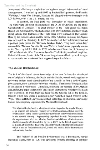 Terrorism and the Illuminati
184
Jersey were effectively a single firm, having been merged in hundreds of cartel
arrangements. It was led, up until 1937 by Rockefeller’s partners, the Frankist
Warburgs.2
After WW II began, Standard Oil pledged to keep the merger with
I.G. Farben, even if the U.S. entered the war.
	 In addition, the Nazi party was thoroughly an occult organization.
The Nazis were the result of a merging of the O.T.O of Crowley and the Thule
Gesselschaft of Germany. The chief architect of the Thule group was Baron
Rudolf von Sebottendorff, who had contact with Dervish Orders, and knew much
about Sufism. The doctrines of the Thule order were founded on The Coming
Race by the Bulwer-Lytton, and the theory of the Atlantean origins of the Aryans
race developed by Blavatsky. In 1919, the members of the Thule Society formed
a political party named the “Germany Workers Party”. They were in turn later
renamed the “National Socialist German Workers’Party”, more popularly known
as the Nazis, by Adolph Hitler in 1920, who became Chancellor of Germany in
1933anddictatorin1934. AlsoamemberoftheThuleSocietywasblackmagician,
Heinrich Himmler, leader of the SS, whose insignia was a Runic symbol, thought
to represent the lost wisdom of their supposed Aryan forefathers.
The Muslim Brotherhood
The fruit of the shared occult knowledge of the two factions that developed
out of Afghani’s influence, the Nazis and the Salafis, would work together to
revive the ancient mind-control tactics of the Ismailis, to form a body of agent-
provocateurs, more commonly known as terrorists. The name of the organization
is the Muslim Brotherhood. Ultimately, following the example set by Afghani
andAbduh, the upper leadership of the Muslim Brotherhood would profess Islam
only to deceive. In truth, their true faith was the Gnostic cult of the Ismailis,
through which they shared a common history with their occult brethren in the
West. Thus, as Robert Dreyfuss described, in Hostage to Khomeini, a revealing
look at the conspiracy to promote the Muslim Brotherhood:
The Muslim Brotherhood is a London creation, forged as the standard-bearer
of an ancient, anti-religious (pagan) heresy that has plagued Islam since the
establishment of the Islamic community (umma) by the Prophet Mohammed
in the seventh century. Representing organized Islamic fundamentalism,
the organization called the Muslim Brotherhood (Ikhwan al-Muslimum in
Arabic) was officially founded in Egypt, in 1929, by the British agent Hasan
al-Banna, a Sufi mystic. Today, the Muslim Brotherhood is the umbrella under
which a host of fundamentalist Sufi, Sunni, and radical Shiite brotherhoods
and societies flourish.3
	 The founder of the Muslim Brotherhood was a Freemason, named
Hassan al Banna, born in 1906, who developed from the influence of the three
 