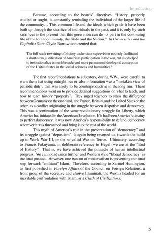 Introduction
5
	 Because, according to the boards’ directives, “history, properly
studied or taught, is constantly reminding the individual of the larger life of
the community… This common life and the ideals which guide it have been
built up through the sacrifice of individuals in the past, and it is only by such
sacrifices in the present that this generation can do its part in the continuing
life of the local community, the State, and the Nation.” In Universities and the
Capitalist State, Clyde Barrow commented that:
The full-scale rewriting of history under state supervision not only facilitated
a short-term justification ofAmerican participation in the war, but also helped
to institutionalize a much broader and more permanent ideological conception
of the United States in the social sciences and humanities.6
	 The first recommendations to educators, during WWI, were careful to
warn them that using outright lies or false information was a “mistaken view of
patriotic duty”, that was likely to be counterproductive in the long run. These
recommendations went on to provide detailed suggestions on what to teach, and
how to teach history “properly”. They urged teachers to stress the difference
betweenGermanyontheonehand,andFrance,Britain,andtheUnitedSatesonthe
other, as a conflict originating in the struggle between despotism and democracy.
This was a continuation of the same revolutionary struggle for Liberty, which
America had initiated in theAmerican Revolution. If it had beenAmerica’s destiny
to perfect democracy, it was now America’s responsibility to defend democracy
wherever it was threatened and bring it to the rest of the world.
	 This myth of America’s role in the preservation of “democracy” and
its struggle against “depostism”, is again being resorted to, towards the build
up to World War III, or the so-called War on Terror. Ultimately, according
to Francis Fukuyama, in deliberate reference to Hegel, we are at the “End
of History”. That is, we have achieved the pinnacle of human intellectual
progress. We cannot advance further, and Western style “liberal democracy” is
the final product. However, one bastion of medievalism is preventing our final
step forward: “militant” Islam. Therefore, according to Samuel Huntington,
as first published in Foreign Affairs of the Council on Foreign Relations, a
front group of the secretive and elusive Illuminati, the West is headed for an
inevitable confrontation with Islam, or a Clash of Civilizations.
 