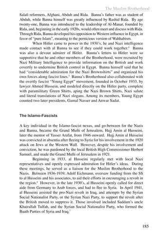 The Muslim Brotherhood
185
Salafi reformers, Afghani, Abduh and Rida. Banna’s father was as student of
Abduh, while Banna himself was greatly influenced by Rashid Rida. By age
twenty-one, Banna was introduced to the leadership of Al-Manar, founded by
Rida, and, beginning in the early 1920s, would often meet and discuss with Rida.
Through Rida, Banna developed his opposition to Western influence in Egypt, in
favor of “pure Islam”, meaning to the pernicious version of Wahhabism.
	 When Hitler came to power in the 1930’s, he and Nazi intelligence
made contact with al Banna to see if they could work together.4
Banna
was also a devout admirer of Hitler. Banna’s letters to Hitler were so
supportive that he and other members of the Brotherhood, were recruited by
Nazi Military Intelligence to provide information on the British and work
covertly to undermine British control in Egypt. Banna himself said that he
had “considerable admiration for the Nazi Brownshirts” and organized his
own forces along fascist lines.5
Banna’s Brotherhood also collaborated with
the overtly fascist “Young Egypt” movement, founded in October 1933, by
lawyer Ahmed Hussein, and modeled directly on the Hitler party, complete
with paramilitary Green Shirts, aping the Nazi Brown Shirts, Nazi salute
and literal translations of Nazi slogans. Among its members, Young Egypt
counted two later presidents, Gamal Nasser and Anwar Sadat.
The Islamo-Fascists
A key individual in the Islamo-fascist nexus, and go-between for the Nazis
and Banna, became the Grand Mufti of Jerusalem, Hajj Amin al Husseini,
later the mentor of Yasser Arafat, from 1946 onward. Hajj Amin al Husseini
was convicted in absentia after fleeing to Syria for his involvement in the 1920
attack on Jews at the Western Wall. However, despite his involvement and
conviction, he was pardoned by the local British High Commissioner Herbert
Samuel, and made the Grand Mufti of Jerusalem in 1921.
	 Beginning in 1933, al Husseini regularly met with local Nazi
representatives and openly expressed admiration for Hitler’s ideas. During
these meetings, he served as a liaison for the Muslim Brotherhood to the
Nazis. Between 1936-1939, Adolf Eichmann, oversaw funding from the SS
to al Husseini and his associates, to aid their efforts in encouraging a revolt in
the region.6
However, in the late 1930’s, al Husseini openly called for direct
aide from Germany to Arab forces, and had to flee to Syria. In April 1941,
al Husseini assisted the pro-Nazi revolt in Iraq, and attempts by the Syrian
Social Nationalist Party, or the Syrian Nazi Party, to support the revolt after
the British moved to suppress it.  Those involved included Saddam’s uncle
Khairallah Tulfah, and the Syrian Social Nationalist Party, who formed the
Baath Parties of Syria and Iraq.7
 