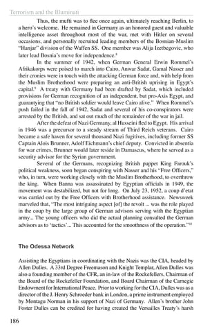 Terrorism and the Illuminati
186
	 Thus, the mufti was to flee once again, ultimately reaching Berlin, to
a hero’s welcome. He remained in Germany as an honored guest and valuable
intelligence asset throughout most of the war, met with Hitler on several
occasions, and personally recruited leading members of the Bosnian-Muslim
“Hanjar” division of the Waffen SS. One member was Alija Izetbegovic, who
later lead Bosnia’s move for independence.8
	 In the summer of 1942, when German General Erwin Rommel’s
Afrikakorps were poised to march into Cairo, Anwar Sadat, Gamal Nasser and
their cronies were in touch with the attacking German force and, with help from
the Muslim Brotherhood were preparing an anti-British uprising in Egypt’s
capital.9
A treaty with Germany had been drafted by Sadat, which included
provisions for German recognition of an independent, but pro-Axis Egypt, and
guarantying that “no British soldier would leave Cairo alive.” When Rommel’s
push failed in the fall of 1942, Sadat and several of his co-conspirators were
arrested by the British, and sat out much of the remainder of the war in jail.
	 After the defeat of Nazi Germany, al Husseini fled to Egypt. His arrival
in 1946 was a precursor to a steady stream of Third Reich veterans. Cairo
became a safe haven for several thousand Nazi fugitives, including former SS
Captain Alois Brunner, Adolf Eichmann’s chief deputy. Convicted in absentia
for war crimes, Brunner would later reside in Damascus, where he served as a
security advisor for the Syrian government.
	 Several of the Germans, recognizing British puppet King Farouk’s
political weakness, soon began conspiring with Nasser and his “Free Officers,”
who, in turn, were working closely with the Muslim Brotherhood, to overthrow
the king. When Banna was assassinated by Egyptian officials in 1949, the
movement was destabilized, but not for long. On July 23, 1952, a coup d’etat
was carried out by the Free Officers with Brotherhood assistance. Newsweek
marveled that, “The most intriguing aspect [of] the revolt ... was the role played
in the coup by the large group of German advisors serving with the Egyptian
army... The young officers who did the actual planning consulted the German
advisors as to ‘tactics’... This accounted for the smoothness of the operation.”10
The Odessa Network
Assisting the Egyptians in coordinating with the Nazis was the CIA, headed by
Allen Dulles. A 33rd Degree Freemason and Knight Templar, Allen Dulles was
also a founding member of the CFR, an in-law of the Rockefellers, Chairman of
the Board of the Rockefeller Foundation, and Board Chairman of the Carnegie
EndowmentforInternationalPeace. PriortoworkingfortheCIA,Dulleswasasa
director of the J. Henry Schroeder bank in London, a prime instrument employed
by Montagu Norman in his support of Nazi of Germany. Allen’s brother John
Foster Dulles can be credited for having created the Versailles Treaty’s harsh
 