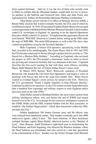 The Muslim Brotherhood
187
terms against Germany. And yet, it was the two of them who secretly went
to Hitler to confirm that the Illuminati bankers would back his rise to power.
As partners in the Sullivan and Cromwell firm, Allen and John Foster also
represented I.G. Farben, the Rockefeller-Harriman-Warburg combination.11
	 Allen Dulles served with the U.S. Office of Strategic Services (OSS), a
Round Table creation that would eventually become the CIA, and of which he
would become head. In 1938, US president Franklin Delano Roosevelt executed
asecretagreementwithBritishPrimeMinisterWinstonChurchill,whichineffect
ceded U.S. sovereignty to England, by agreeing to let the Special Operations
Executive (SOE) control U.S. policies. To implement this agreement, Roosevelt
sent General “Wild Bill” Donovan to London before setting up the OSS under
the aegis of SOE-MI6. The entire OSS program, as well as the CIA, have since
worked on guidelines set up by the Tavistock Institute.12
	 Miles Copeland, a former CIA operative specializing in the Middle
East, revealed in his autobiography, The Game Player, that in 1951 and 1952
the CIA became interested in Nasser through a project known secretly as “The
Search for a Moslem Billy Graham.” According to Copeland, who activated
the project in 1953, the CIA needed a charismatic leader in order to divert
the growing anti-American hostility that was dominant at the time. Copeland
describes the first secret meeting he had with three army officers, including
Major Abdel Moneim Ra’ouf, of Gamal Abdun Nasser’s inner circle.
	 In March 1952, Kermit “Kim” Roosevelt, grandson of President
Roosevelt, who headed the CIA Near East Operations, had begun a series of
meetings with Nasser that led to the coup four months later. When Nasser
wanted to overhaul Egypt’s secret service, he turned to the CIA. However,
the U.S. government “found it highly impolitic to help [Nasser] directly,”
Copeland recalled in his memoirs, so the CIA instead secretly bankrolled more
than a hundred Nazi espionage and military experts to train Egyptian police
and army units in the mid-1950s.13
	 Allen Dulles turned to Reinhard Gehlen, the most senior eastern front
military intelligence officer, who, just before the end of WWII, had turned
himself over to the U.S. In exchange for his extensive intelligence contacts in
the USSR, Dulles and the OSS, reunited Gehlen with his Nazi associates, to
establish “the Gehlen Organization”, which then functioned within the OSS,
and later the CIA.14
	 Gehlen handpicked 350 former German army and SS officers who
were released from internment camps. That number eventually grew into 4000
undercover agents, called V-men. The more notorious of these henchmen
included Gestapo captain Klaus Barbie, otherwise known as the “Butcher of
Lyon”, Alois Brunner, Adolf Eichmann’s right-hand man in orchestrating the
Final Solution, and Emil Augsburg, who directed the Wannsee Institute, where
the Final Solution was formulated, and who served in a unit that specialized
in the extermination of Jews. Another was the former Gestapo chief Heinrich
 