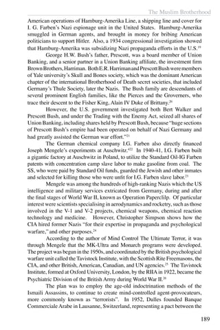 The Muslim Brotherhood
189
American operations of Hamburg-Amerika Line, a shipping line and cover for
I. G. Farben’s Nazi espionage unit in the United States. Hamburg-Amerika
smuggled in German agents, and brought in money for bribing American
politicians to support Hitler. Also, a 1934 congressional investigation showed
that Hamburg-Amerika was subsidizing Nazi propaganda efforts in the U.S.19
	 George H.W. Bush’s father, Prescott, was a board member of Union
Banking, and a senior partner in a Union Banking affiliate, the investment firm
BrownBrothers,Harriman. BothE.R.HarrimanandPrescottBushweremembers
of Yale university’s Skull and Bones society, which was the dominant American
chapter of the international Brotherhood of Death secret societies, that included
Germany’s Thule Society, later the Nazis. The Bush family are descendants of
several prominent English families, like the Pierces and the Groverners, who
trace their descent to the Fisher King, Alain IV Duke of Brittany.20
	 However, the U.S. government investigated both Bert Walker and
Prescott Bush, and under the Trading with the Enemy Act, seized all shares of
Union Banking, including shares held by Prescott Bush, because “huge sections
of Prescott Bush’s empire had been operated on behalf of Nazi Germany and
had greatly assisted the German war effort.”21
	 The German chemical company I.G. Farben also directly financed
Joseph Mengele’s experiments at Auschwitz.422
In 1940-41, I.G. Farben built
a gigantic factory at Auschwitz in Poland, to utilize the Standard Oil-IG Farben
patents with concentration camp slave labor to make gasoline from coal. The
SS, who were paid by Standard Oil funds, guarded the Jewish and other inmates
and selected for killing those who were unfit for I.G. Farben slave labor.23
	 Mengele was among the hundreds of high-ranking Nazis which the US
intelligence and military services extricated from Germany, during and after
the final stages of World War II, known as Operation Paperclilp. Of particular
interest were scientists specialising in aerodynamics and rocketry, such as those
involved in the V-1 and V-2 projects, chemical weapons, chemical reaction
technology and medicine. However, Christopher Simpson shows how the
CIA hired former Nazis “for their expertise in propaganda and psychological
warfare,”and other purposes.24
	 According to the author of Mind Control The Ultimate Terror, it was
through Mengele that the MK-Ultra and Monarch programs were developed.
The project was begun in the 1950s, and coordinated by the British psychological
warfare unit called the Tavistock Institute, with the Scottish Rite Freemasons, the
CIA, and other British, American, Canadian, and UN agencies.25
The Tavistock
Institute, formed at Oxford University, London, by the RIIAin 1922, became the
Psychiatric Division of the British Army during World War II.26
	 The plan was to employ the age-old indoctrination methods of the
Ismaili Assassins, to continue to create mind-controlled agent-provocateurs,
more commonly known as “terrorists”. In 1952, Dulles founded Banque
CommercialeArabe in Lausanne, Switzerland, representing a pact between the
 