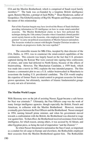 Terrorism and the Illuminati
190
CIA and the Muslim Brotherhood, which is comprised of Saudi royal family
members.427
The bank was co-founded by a longtime British intelligence
agent, Benoist Mechin, a protégé of Jack Philby.28
Dean Henderson, author of
Geopolitics: The Global Economy of Big Oil, Weapons and Drugs, summarizes
the nature of this relationship:
Part of this Faustian bargain may have involved the House of Saud chieftains
providing information to US intelligence on how to create mind-controlled
assassins. The Muslim Brotherhood claims to have first perfected this
technique during the 11th century Crusades when it launched a brutal parallel
secret society known as the Assassins, who employed mind-controlled “lone
gunmen” to carry out political assassinations of Muslim Saracen nationalists.
The Assassins worked in concert with Knights Templar Christian invaders in
their attacks on progressive Arabs, but were repelled.29
	 The ostensible reason for MK-Ultra, incepted by then director of the
CIA, Dulles, in 1953, was to counteract the mind-control capabilities of the
communists. This concern was largely based on the fact that U.S. prisoners
captured during the Korean War were coerced into signing false confessions
of crimes, and some had defected to North Korea, because of the effects of
brainwashing. However, The Manchurian Candidate, a 1959 book, which
was made into a movie in 1962, explains the true intended purpose. The film
features a communist plot to use a U.S. soldier brainwashed in Manchuria to
assassinate the leading U.S. presidential candidate. The CIA would employ
the expertise of former Nazis in mind-control to program assassins for home-
grown operations, but ultimately, members of Islamic fundamentalist groups
to carry out acts of terrorism.
The Muslim World League
With Skorzeny now on the job of assisting Nasser, Egypt became a safe haven
for Nazi war criminals.30
Ultimately, the Free Officers coup was the work of
many foreign intelligence agencies, though especially the British, French and
American, in collusion with the Muslim Brotherhood. However, tensions
eventually grew between the Free Officers and the Brotherhood. Nasser emerged
in 1954, naming himself prime minister, and when his government moved
towards a confrontation with the British, the Brotherhood was directed to wage
war against him. To that effect, the Brotherhood received assistance from Israeli
intelligence, for which reason, among others, it was accused by Al Ahram, and
other Egyptian press, as being the tool of imperialists “and the Zionists”.31
	 So when Nasser threatened to nationalize the Suez Canal, so important
as a conduit for oil cargo to Europe and elsewhere, the Rothschilds employed
their assassins from the Muslim Brotherhood against him. The Rothschilds
 